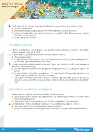 GUÍA DE LECTURA
Por María Fernández Ugarte
19
2. Pero España, antes de entrar por los caminos de la ilustración, tuvo que solucionar un problema interno.
A. ¿Cuál era ese problema?
B. ¿Por qué otros Estados europeos quisieron intervenir en el problema sucesorio de España?
C. ¿Cuántos acuerdos hubo para repartir las posesiones españolas? ¿Qué Estados europeos estaban
interesados en estos repartos?
D. ¿A qué condujo esta situación?
LA GUERRA DE SUCESIÓN
1. ¿Quiénes se disputaban el trono de España? ¿Con qué título reinarían si lograban su objetivo? ¿Qué Estados
europeos apoyaban a cada uno de ellos?
2. La guerra estalló y los combates se extendieron por varios territorios europeos.
A. ¿Podrías indicar cuáles?
B. La guerra también se desarrolló en el mar, y aquí también fueron mal las cosas. ¿Qué territorios perdimos?
¿Cuál de ellos sigue todavía fuera de nuestro control?
3. Los enfrentamientos se produjeron también en la propia España, pues los territorios de la corona de Aragón no
aceptaban a Felipe V como su rey.
A. ¿Cuál fue la primera batalla importante que ganaron las tropas de Felipe V en España? ¿Qué suponía esto
para él?
B. La guerra finalizó en el ámbito internacional en 1713. ¿Con qué paz? Pero continuó internamente en
España. ¿Qué dos territorios fueron los últimos en rendirse?
C. Tras la guerra, la ruina del país después de aquel calamitoso siglo xvii era total. ¿Cuál fue, por tanto, la
tarea que tuvo que emprender la nueva dinastía de los Borbones? ¿En qué campos tenían que trabajar
más?
FELIPE V (1700-1746): EMPIEZAN LAS REFORMAS
1. Había que introducir reformas, y a eso se dedicó Felipe V desde un principio.
A. ¿De qué tipo fueron las reformas que emprendió este rey, inspirándose para ello en el sistema político
francés y en qué consistieron?
B. ¿Dónde aplicó Felipe V, entre otros lugares, sus medidas centralizadoras? ¿Qué supusieron?
2. El reinado de Felipe V se vio afectado por los intereses de su segunda esposa, Isabel de Farnesio.
A. ¿Qué quería la reina? ¿De qué se valió para conseguir sus objetivos?
B. ¿Cómo se vio España involucrada en la guerra de Sucesión de Polonia? ¿Qué obtuvo entonces Felipe V?
 
