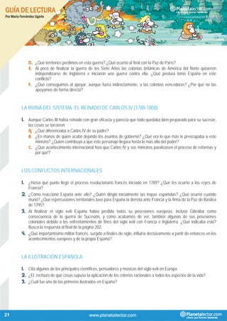 GUÍA DE LECTURA
Por María Fernández Ugarte
21
D. ¿Qué territorios perdimos en esta guerra? ¿Qué ocurrió al final con la Paz de París?
E. Al poco de finalizar la guerra de los Siete Años las colonias británicas de América del Norte quisieron
independizarse de Inglaterra e iniciaron una guerra contra ella. ¿Qué postura tomó España en este
conflicto?
F. ¿Qué conseguimos al apoyar, aunque fuera indirectamente, a las colonias vencedoras? ¿Por qué no las
apoyamos de forma directa?
LA RUINA DEL SISTEMA: EL REINADO DE CARLOS IV (1788-1808)
1. Aunque Carlos III había reinado con gran eficacia y parecía que todo quedaba bien preparado para su sucesor,
las cosas se torcieron.
A. ¿Qué diferenciaba a Carlos IV de su padre?
B. ¿En manos de quién acabó dejando los asuntos de gobierno? ¿Qué era lo que más le preocupaba a este
ministro? ¿Quién contribuyó a que este personaje llegara hasta lo más alto del poder?
C. ¿Qué acontecimiento internacional hizo que Carlos IV y sus ministros paralizasen el proceso de reformas y
por qué?
LOS CONFLICTOS INTERNACIONALES
1. ¿Hasta qué punto llegó el proceso revolucionario francés iniciado en 1789? ¿Qué les ocurrió a los reyes de
Francia?
2. ¿Cómo reaccionó España ante ello? ¿Quién dirigió inicialmente las tropas españolas? ¿Qué ocurrió cuando
murió? ¿Qué repercusiones territoriales tuvo para España la derrota ante Francia y la firma de la Paz de Basilea
de 1795?
3. Al finalizar el siglo xviii España había perdido todas su posesiones europeas, incluso Gibraltar como
consecuencia de la guerra de Sucesión, y como acabamos de ver, también algunas de sus posesiones
coloniales debido a los enfrentamientos de fines del siglo xviii con Francia e Inglaterra. ¿Qué indicaba esto?
Busca la respuesta al final de la página 202.
4. ¿Qué importantísimo militar francés, surgido a finales de siglo, influiría decisivamente a partir de entonces en los
acontecimientos europeos y de la propia España?
LA ILUSTRACIÓN ESPAÑOLA
1. Cita algunos de los principales científicos, pensadores y músicos del siglo xviii en Europa.
2. ¿El rechazo de qué cosas supuso la aplicación de los criterios racionales a todos los aspectos de la vida?
3. ¿Cuál fue uno de los primeros ilustrados en España?
 