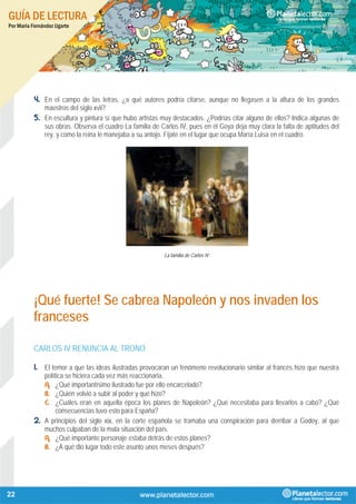 GUÍA DE LECTURA
Por María Fernández Ugarte
22
4. En el campo de las letras, ¿a qué autores podría citarse, aunque no llegasen a la altura de los grandes
maestros del siglo xvii?
5. En escultura y pintura sí que hubo artistas muy destacados. ¿Podrías citar alguno de ellos? Indica algunas de
sus obras. Observa el cuadro La familia de Carlos IV, pues en él Goya deja muy clara la falta de aptitudes del
rey, y como la reina le manejaba a su antojo. Fíjate en el lugar que ocupa María Luisa en el cuadro.
La familia de Carlos IV
¡Qué fuerte! Se cabrea Napoleón y nos invaden los
franceses
CARLOS IV RENUNCIA AL TRONO
1. El temor a que las ideas ilustradas provocaran un fenómeno revolucionario similar al francés hizo que nuestra
política se hiciera cada vez más reaccionaria.
A. ¿Qué importantísimo ilustrado fue por ello encarcelado?
B. ¿Quién volvió a subir al poder y qué hizo?
C. ¿Cuáles eran en aquella época los planes de Napoleón? ¿Qué necesitaba para llevarlos a cabo? ¿Qué
consecuencias tuvo esto para España?
2. A principios del siglo xix, en la corte española se tramaba una conspiración para derribar a Godoy, al que
muchos culpaban de la mala situación del país.
A. ¿Qué importante personaje estaba detrás de estos planes?
B. ¿A qué dio lugar todo este asunto unos meses después?
 