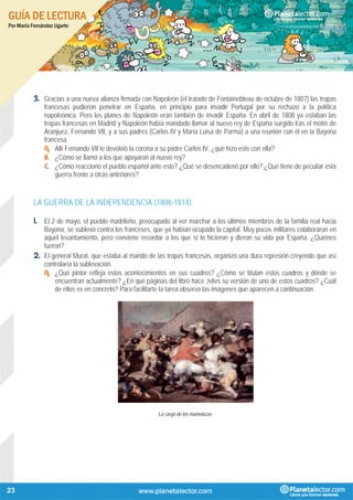 GUÍA DE LECTURA
Por María Fernández Ugarte
23
3. Gracias a una nueva alianza firmada con Napoleón (el tratado de Fontainebleau de octubre de 1807) las tropas
francesas pudieron penetrar en España, en principio para invadir Portugal por su rechazo a la política
napoleónica. Pero los planes de Napoleón eran también de invadir España. En abril de 1808 ya estaban las
tropas francesas en Madrid y Napoleón había mandado llamar al nuevo rey de España surgido tras el motín de
Aranjuez, Fernando VII, y a sus padres (Carlos IV y María Luisa de Parma) a una reunión con él en la Bayona
francesa.
A. Allí Fernando VII le devolvió la corona a su padre Carlos IV, ¿qué hizo este con ella?
B. ¿Cómo se llamó a los que apoyaron al nuevo rey?
C. ¿Cómo reaccionó el pueblo español ante esto? ¿Qué se desencadenó por ello? ¿Qué tiene de peculiar esta
guerra frente a otras anteriores?
LA GUERRA DE LA INDEPENDENCIA (1808-1814)
1. El 2 de mayo, el pueblo madrileño, preocupado al ver marchar a los últimos miembros de la familia real hacia
Bayona, se sublevó contra los franceses, que ya habían ocupado la capital. Muy pocos militares colaboraron en
aquel levantamiento, pero conviene recordar a los que sí lo hicieron y dieron su vida por España. ¿Quiénes
fueron?
2. El general Murat, que estaba al mando de las tropas francesas, organizó una dura represión creyendo que así
controlaría la sublevación.
A. ¿Qué pintor refleja estos acontecimientos en sus cuadros? ¿Cómo se titulan estos cuadros y dónde se
encuentran actualmente? ¿En qué páginas del libro hace Jvlivs su versión de uno de estos cuadros? ¿Cuál
de ellos es en concreto? Para facilitarte la tarea observa las imágenes que aparecen a continuación.
La carga de los mamelucos
 