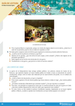 GUÍA DE LECTURA
Por María Fernández Ugarte
24
Los fusilamientos del 3 de mayo
B. Pero el general Murat se equivocaba, porque ese mismo día alguien daba la voz de alarma. ¿Quién fue el
autor de esa proclama y qué les decía a todos los españoles en ella?
3. Por todas partes surgieron Juntas de Defensa para organizar la resistencia y la lucha contra los franceses.
A. ¿Cuál fue una de las primeras en formarse y qué hizo?
B. Además de los ejércitos, ¿qué otra forma de lucha surgió y cómo actuaba? ¿Podrías citar algunos de los
principales guerrilleros?
C. Indica algunos de los hechos más destacados de esta guerra.
D. Paralelamente a esta guerra, ¿qué proceso se inició en nuestras colonias?
LAS CORTES DE CÁDIZ
1. La guerra de la Independencia trajo consigo cambios políticos. Los primeros vinieron de manos de los
franceses, que quisieron imponer un nuevo modelo político de Estado a través un documento de carácter
constitucional, aunque como no había sido elaborado por los representantes del pueblo, era en realidad una
carta otorgada.
A. ¿Cómo se llamó este documento y en qué se inspiraba?
B. Estos textos suponían el fin del sistema político que hasta entonces estaba en vigor. ¿Qué sistema político
era ese?
C. ¿De dónde consideraba el liberalismo que emanaba el poder? ¿Con qué vieja idea se acababa?
D. Pues bien, este principio lo recogieron las Cortes que se reunieron durante los años de la guerra en Cádiz.
¿Qué otros cambios impusieron las Cortes de Cádiz y qué supusieron estos cambios?
E. En estas Cortes se hizo también la primera Constitución española, implantando así un nuevo régimen
político: el liberal. ¿Cuándo se aprobó esta Constitución y con qué nombre popular se la conoció?
 