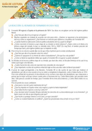 GUÍA DE LECTURA
Por María Fernández Ugarte
25
LA REACCIÓN: EL REINADO DE FERNANDO VII (1814-1833)
1. Fernando VII regresó a España en la primavera de 1814. Sus ideas no encajaban con las del régimen político
liberal.
A. ¿Qué hizo por ello el rey al regresar a España?
B. Muchos españoles no estaban de acuerdo con este paso atrás. ¿Quiénes se opusieron a las pretensiones
del rey y cómo se organizaron? ¿Qué hicieron en concreto para oponerse a la política de Fernando VII?
C. ¿Cuándo triunfó la sublevación contra la política absolutista del rey y quién la dirigió?
D. ¿Cómo reaccionó el monarca y qué etapa de su reinado se inició entonces? ¿Sabes cómo se le llama a la
primera etapa del reinado, la que se extendió entre 1814 y 1820? (Es muy fácil, el nombre procede del
tiempo que duró y del régimen político que se implantó en ella).
2. Pero el rey no era sincero cuando dijo eso de que él iba el primero por la senda constitucional.
A. ¿Qué hizo por ello el rey durante estos tres años?
B. ¿Quiénes le apoyaron en su intento de volver al absolutismo? ¿Por qué fue esto posible?
C. ¿Cómo se llamó la expedición militar que ayudó a Fernando VII a recuperar su poder absoluto?
3. Se iniciaba así la tercera y última etapa de su reinado, que duró diez años: la Década Ominosa en la cual el rey
volvió a perseguir a los liberales.
A. ¿Cuáles fueron los dos actos de represión más conocidos de esta época?
B. ¿Qué importante escritor de la primera mitad del siglo xx hizo una obra sobre la liberal ejecutada?
4. A pesar de seguir persiguiendo a los liberales, Fernando VII se dio cuenta de que tenía que moderar el
absolutismo, por ello en esta ocasión el rey no volvió a reimplantar la Inquisición, como si había hecho en 1814.
Pero esta actitud del rey provocó el descontento en los sectores más duros del absolutismo, que empezaron a
pensar que lo mejor sería que reinase cuanto antes el hermano del rey, Carlos María Isidro, que pensaba como
ellos. Solo parecía cuestión de tiempo, pues Fernando VII no tenía descendencia, y Carlos María Isidro era su
sucesor.
Pero de pronto las cosas cambiaron.
A. ¿Qué pasó a raíz del cuarto matrimonio del rey?
B. ¿Qué ley impedía en España reinar a las mujeres y quién la había implantado?
C. ¿Qué había hecho respecto a esta ley Carlos IV?
D. ¿Qué decisión tomó Fernando VII para defender los derechos de su descendencia por si era femenina? ¿A
quién causó con ello un gran disgusto y por qué?
E. ¿Qué hecho se produjo entonces en la corte y en qué consistió?
F. ¿Cómo se resolvió finalmente el conflicto? ¿Quién fue proclamada reina al morir el rey en 1833?
 