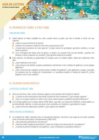 GUÍA DE LECTURA
Por María Fernández Ugarte
26
EL REINADO DE ISABEL II (1833-1868)
UNA REINA NIÑA
1. Isabel todavía no había cumplido tres años cuando murió su padre; por ello el reinado se inició con una
regencia.
A. ¿Quién se puso al frente de la misma?
B. ¿Quiénes no aceptaron a Isabel II como reina y qué provocó esto?
C. ¿Cuánto duró la primera de estas guerras? ¿Cuáles fueron los principales generales carlistas y en qué
zonas actuaron?
D. Tras el desgaste por tantos años de guerra, se llegó a un acuerdo entre los dos bandos. ¿Quiénes los
firmaron y cómo se plasmó ese acuerdo? ¿Qué general carlista no lo aceptó?
2. Para entonces, los liberales ya gobernaban en España, pero no estaban unidos. Había dos tendencias entre
ellos.
A. ¿Qué tendencias eran esas?
B. ¿Qué provocó esta división y quiénes participaron activamente en los cambios de gobierno y en los propios
gobiernos?
C. ¿Qué consecuencias negativas tuvieron tantos cambios de gobierno? ¿Qué gobiernos o etapas, marcados
en ocasiones por los cambios de Constituciones, se sucedieron durante el reinado de Isabel II? ¿Cómo
llegaron a veces esos cambios?
EL SEXENIO DEMOCRÁTICO
LA REVOLUCIÓN DE 1868
1. Antes de referirnos a ella, vamos a destacar algunas cosas positivas del reinado de Isabel II.
A. ¿Cuál fue la más destacada de ellas desde el punto de vista económico? ¿Qué ventajas suponía?
B. ¿Qué se creó para mantener el orden en las zonas rurales durante el gobierno del general Narváez?
2. Tras el largo gobierno de la Unión Liberal (1858-1863), cuyo líder era el general O’Donnell, el clima político se
fue deteriorando. Además, se inició una grave crisis económica y el malestar se generalizó en el país.
A. ¿Quién inició una sublevación y dónde? ¿Qué supuso esta rebelión?
AÑOS REVOLUCIONARIOS
1. La revolución de 1868, conocida como «La Revolución Gloriosa», dio inicio a una etapa de seis años conocida
como el Sexenio Democrático o Revolucionario (1868-1874).
A. ¿Qué generales promovieron este proceso?
B. ¿Quién presidió el gobierno provisional? ¿Quién fue la figura más destacada de este gobierno?
C. ¿Cuál fue la primera medida de este gobierno? ¿Qué Constitución se proclamó entonces?
 