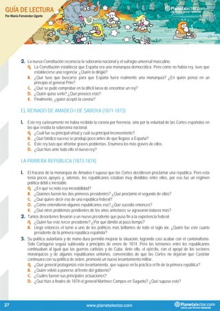 GUÍA DE LECTURA
Por María Fernández Ugarte
27
2. La nueva Constitución reconocía la soberanía nacional y el sufragio universal masculino.
A. La Constitución establecía que España era una monarquía democrática. Pero como no había rey, tuvo que
establecerse una regencia. ¿Quién la dirigió?
B. ¿Qué tuvo que buscarse para que España fuera realmente una monarquía? ¿En quién pensó en un
principio el general Prim?
C. ¿Qué se pudo comprobar en la difícil tarea de encontrar un rey?
D. ¿Quién quiso serlo? ¿Qué provocó esto?
E. Finalmente, ¿quién aceptó la corona?
EL REINADO DE AMADEO I DE SABOYA (1871-1873)
1. Este rey curiosamente no había recibido la corona por herencia, sino por la voluntad de las Cortes españolas en
las que residía la soberanía nacional.
A. ¿Cuál fue su principal virtud y cuál su principal inconveniente?
B. ¿Qué fatídico suceso se produjo poco antes de que llegase a España?
C. Este rey tuvo que afrontar graves problemas. Enumera los más graves de ellos.
D. ¿Qué hizo ante todo ello el nuevo rey?
LA PRIMERA REPÚBLICA (1873-1874)
1. El fracaso de la monarquía de Amadeo I supuso que las Cortes decidiesen proclamar una república. Pero esta
tenía pocos apoyos y, además, los republicanos estaban muy divididos entre ellos, por eso fue un régimen
político débil e inestable.
A. ¿En qué se notó esa inestabilidad?
B. ¿Quiénes fueron los dos primeros presidentes? ¿Qué proclamó el segundo de ellos?
C. ¿Qué quiere decir eso de una república federal?
D. ¿Cómo entendieron algunos republicanos eso? ¿Qué sucedió entonces?
E. ¿Qué otros problemas pendientes de los años anteriores se agravaron todavía más?
2. Tantos desórdenes llevaron a un nuevo presidente que puso fin a la experiencia federal.
A. ¿Quién fue este tercer presidente? ¿Por qué dimitió al poco tiempo?
B. Llegó entonces el turno a uno de los políticos más brillantes de todo el siglo xix. ¿Quién fue este cuarto
presidente de la primera república española?
3. Su política autoritaria y de mano dura permitió mejorar la situación, logrando casi acabar con el cantonalismo.
Solo Cartagena seguía sublevada a principios de enero de 1874. Pero las tensiones entre los republicanos
continuaban al igual que las guerras carlistas y de Cuba. Ante ello, el ejército, con el apoyó de los sectores
monárquicos y de algunos republicanos unitarios, convencidos de que las Cortes no dejarían que Castelar
continuara con su política de orden, promovió un nuevo levantamiento militar.
A. ¿Qué general protagonizó este levantamiento, que supuso en la práctica el fin de la primera república?
B. ¿Quién volvió a ponerse al frente del gobierno?
C. ¿Cuáles fueron sus principales actuaciones?
D. ¿Qué hizo a finales de 1874 el general Martínez Campos en Sagunto? ¿Qué supuso esto?
 