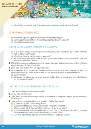 GUÍA DE LECTURA
Por María Fernández Ugarte
28
E. ¿Qué político se pondría al frente de la nueva etapa que empezaba para la historia de España?
LA RESTAURACIÓN (1875-1902)
1. La Restauración supuso la llegada de una época de estabilidad política y paz.
A. ¿Con qué políticos contó Alfonso XII para ello y qué partidos dirigieron cada uno?
B. ¿Qué hicieron estos políticos?
EL FINAL DE LAS GUERRAS CARLISTAS Y DE LA CUBANA
1. En 1875 las tropas leales al nuevo rey lograron acorralar poco a poco a los carlistas, que se habían sublevado
en 1872, cuando era rey Amadeo I.
A. ¿Qué territorios fueron los primeros en ser sometidos?
B. En 1876 el propio rey acudió al campo de batalla. ¿Qué territorios fueron entonces controlados? ¿Qué hizo
ante ello el pretendiente Carlos VII?
2. El fin de la tercera guerra carlista permitió enviar tropas a Cuba, y así finalizar también este conflicto. ¿Qué paz
puso fin a la guerra de Cuba y en qué año?
3. ¿Qué gesto generoso tuvo el rey con el pueblo español?
4. Alfonso XII murió pronto, en 1885. De su segundo matrimonio tuvo dos hijas todavía pequeñas en 1885, y un
hijo que todavía no había nacido cuando él murió. Por ello hubo que establecer de nuevo una regencia.
A. ¿Quién la dirigió?
B. La situación era delicada, pues al ser tan pequeños los hijos del rey la regencia sería larga. ¿Qué hicieron
por ello Cánovas y Sagasta?
LA REGENCIA DE MARÍA CRISTINA: EL DESASTRE DE 1898
1. ¿Qué peculiaridad tuvo el reinado de Alfonso XIII?
2. ¿Cómo actuó la reina regente?
3. ¿Qué nuevo texto constitucional dirigió durante la Restauración la vida política del país y cuáles fueron sus
características?
4. ¿Qué conflictos se produjeron durante esta regencia? ¿Cuál fue el más grave?
A. ¿Qué Estado apoyaba a los cubanos y por qué?
B. ¿Qué se intentó hacer para solucionar esta guerra, pero cuál fue el resultado?
C. ¿Cómo acabó la vida de Cánovas? ¿Cómo se llama a este tipo de asesinatos?
D. ¿Qué nos propusieron los Estados Unidos con relación a Cuba? ¿Cómo reaccionó España? ¿Quién tenía
las de perder en este conflicto entre España, Cuba y los Estados Unidos?
E. ¿Cuál fue el detonante que provocó la guerra entre España y los Estados Unidos?
 