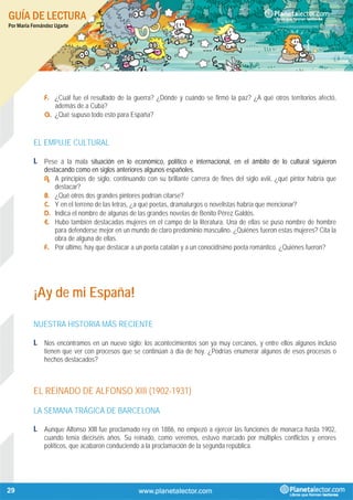 GUÍA DE LECTURA
Por María Fernández Ugarte
29
F. ¿Cuál fue el resultado de la guerra? ¿Dónde y cuándo se firmó la paz? ¿A qué otros territorios afectó,
además de a Cuba?
G. ¿Qué supuso todo esto para España?
EL EMPUJE CULTURAL
1. Pese a la mala situación en lo económico, político e internacional, en el ámbito de lo cultural siguieron
destacando como en siglos anteriores algunos españoles.
A. A principios de siglo, continuando con su brillante carrera de fines del siglo xviii, ¿qué pintor habría que
destacar?
B. ¿Qué otros dos grandes pintores podrían citarse?
C. Y en el terreno de las letras, ¿a qué poetas, dramaturgos o novelistas habría que mencionar?
D. Indica el nombre de algunas de las grandes novelas de Benito Pérez Galdós.
E. Hubo también destacadas mujeres en el campo de la literatura. Una de ellas se puso nombre de hombre
para defenderse mejor en un mundo de claro predominio masculino. ¿Quiénes fueron estas mujeres? Cita la
obra de alguna de ellas.
F. Por último, hay que destacar a un poeta catalán y a un conocidísimo poeta romántico. ¿Quiénes fueron?
¡Ay de mi España!
NUESTRA HISTORIA MÁS RECIENTE
1. Nos encontramos en un nuevo siglo; los acontecimientos son ya muy cercanos, y entre ellos algunos incluso
tienen que ver con procesos que se continúan a día de hoy. ¿Podrías enumerar algunos de esos procesos o
hechos destacados?
EL REINADO DE ALFONSO XIII (1902-1931)
LA SEMANA TRÁGICA DE BARCELONA
1. Aunque Alfonso XIII fue proclamado rey en 1886, no empezó a ejercer las funciones de monarca hasta 1902,
cuando tenía dieciséis años. Su reinado, como veremos, estuvo marcado por múltiples conflictos y errores
políticos, que acabaron conduciendo a la proclamación de la segunda república.
 