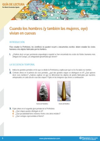 GUÍA DE LECTURA
Por María Fernández Ugarte
3
Cuando los hombres (y también las mujeres, oye)
vivían en cuevas
INTRODUCCIÓN
Para estudiar la Prehistoria, los científicos no pueden recurrir a documentos escritos; deben estudiar los restos
humanos o los objetos fabricados por los hombres.
1. ¿Podrías decir en qué yacimiento arqueológico español se han encontrado los restos de fósiles humanos más
antiguos de Europa, y la antigüedad aproximada que tienen?
LA SECUENCIA TEMPORAL
1. Indica los grandes periodos en los que se divide la Prehistoria y explica por qué se les ha dado ese nombre.
2. Céntrate ahora en el primero de esos periodos, ¿qué dos grandes etapas se distinguen en él? ¿Qué quieren
decir esos nombres? ¿Sabrías explicar en qué se diferencian los objetos de piedra fabricados por nuestros
antepasados en cada una de esas dos etapas? Fíjate en las imágenes que tienes a continuación.
Hacha del Paleolítico Hacha del Neolítico
3. Fíjate ahora en el segundo gran periodo de la Prehistoria.
A. ¿Qué etapas puedes distinguir en él?
B. ¿Qué peculiaridad tiene el bronce frente a los otros metales?
C. ¿Qué ventajas representaba el hierro?
 