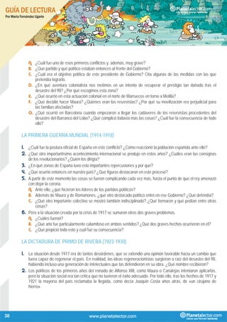GUÍA DE LECTURA
Por María Fernández Ugarte
30
A. ¿Cuál fue uno de esos primeros conflictos y, además, muy grave?
B. ¿Qué partido y qué político estaban entonces al frente del Gobierno?
C. ¿Cuál era el objetivo político de este presidente de Gobierno? Cita algunas de las medidas con las que
pretendía lograrlo.
D. ¿En qué aventura colonialista nos metimos en un intento de recuperar el prestigio tan dañado tras el
desastre del 98? ¿Por qué escogimos esta zona?
E. ¿Qué ocurrió en esta actuación colonial en el norte de Marruecos en torno a Melilla?
F. ¿Qué decidió hacer Maura? ¿Quiénes eran los reservistas? ¿Por qué su movilización era perjudicial para
las familias afectadas?
G. ¿Qué ocurrió en Barcelona cuando empezaron a llegar los cadáveres de los reservistas procedentes del
desastre del Barranco del Lobo? ¿Qué complicó todavía más las cosas? ¿Cuál fue la consecuencia de todo
ello?
LA PRIMERA GUERRA MUNDIAL (1914-1918)
1. ¿Cuál fue la postura oficial de España en este conflicto? ¿Cómo reaccionó la población española ante ello?
2. ¿Qué otro importantísimo acontecimiento internacional se produjo en estos años? ¿Cuáles eran las consignas
de los revolucionarios? ¿Quién los dirigía?
3. ¿En qué zonas de España tuvo esto importantes repercusiones y por qué?
4. ¿Qué ocurrió entonces en nuestro país? ¿Qué figuras destacaron en este proceso?
5. A partir de este momento las cosas se fueron complicando cada vez más, hasta el punto de que el rey amenazó
con dejar la corona.
A. Ante ello, ¿qué hicieron los líderes de los partidos políticos?
B. Además de Maura y de Romanones, ¿qué otro destacado político entró en ese Gobierno? ¿Qué defendía?
C. ¿Qué otro importante colectivo se mostró también indisciplinado? ¿Qué formaron y qué pedían entre otras
cosas?
6. Pero a la situación creada por la crisis de 1917 se sumaron otros dos graves problemas.
A. ¿Cuáles fueron?
B. ¿Qué año fue particularmente calamitoso en ambos sentidos? ¿Qué dos graves hechos ocurrieron en él?
C. ¿Qué propició todo esto y cuál fue su consecuencia?
LA DICTADURA DE PRIMO DE RIVERA (1923-1930)
1. La situación desde 1917 era de tantos desórdenes, que se extendió una opinión favorable hacia un cambio que
fuera capaz de regenerar el país. En realidad, las ideas regeneracionistas surgieron a raíz del desastre del 98,
habiendo incluso una generación de intelectuales que las defendieron en su obra. ¿Qué nombre recibieron?
2. Los políticos de los primeros años del reinado de Alfonso XIII, como Maura o Canalejas intentaron aplicarlas,
pero la situación social era tan crítica que no tuvieron el éxito adecuado. Por todo ello, tras los hechos de 1917 y
1921 la mayoría del país reclamaba la llegada, como decía Joaquín Costa años atrás, de «un cirujano de
hierro».
 