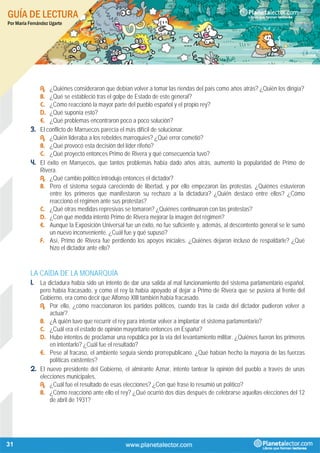 GUÍA DE LECTURA
Por María Fernández Ugarte
31
A. ¿Quiénes consideraron que debían volver a tomar las riendas del país como años atrás? ¿Quién los dirigía?
B. ¿Qué se estableció tras el golpe de Estado de este general?
C. ¿Cómo reaccionó la mayor parte del pueblo español y el propio rey?
D. ¿Qué suponía esto?
E. ¿Qué problemas encontraron poco a poco solución?
3. El conflicto de Marruecos parecía el más difícil de solucionar.
A. ¿Quién lideraba a los rebeldes marroquíes? ¿Qué error cometió?
B. ¿Qué provocó esta decisión del líder rifeño?
C. ¿Qué proyectó entonces Primo de Rivera y qué consecuencia tuvo?
4. El éxito en Marruecos, que tantos problemas había dado años atrás, aumentó la popularidad de Primo de
Rivera.
A. ¿Qué cambio político introdujo entonces el dictador?
B. Pero el sistema seguía careciendo de libertad, y por ello empezaron las protestas. ¿Quiénes estuvieron
entre los primeros que manifestaron su rechazo a la dictadura? ¿Quién destacó entre ellos? ¿Cómo
reaccionó el régimen ante sus protestas?
C. ¿Qué otras medidas represivas se tomaron? ¿Quiénes continuaron con las protestas?
D. ¿Con qué medida intentó Primo de Rivera mejorar la imagen del régimen?
E. Aunque la Exposición Universal fue un éxito, no fue suficiente y, además, al descontento general se le sumó
un nuevo inconveniente. ¿Cuál fue y qué supuso?
F. Así, Primo de Rivera fue perdiendo los apoyos iniciales. ¿Quiénes dejaron incluso de respaldarle? ¿Qué
hizo el dictador ante ello?
LA CAÍDA DE LA MONARQUÍA
1. La dictadura había sido un intento de dar una salida al mal funcionamiento del sistema parlamentario español,
pero había fracasado, y como el rey la había apoyado al dejar a Primo de Rivera que se pusiera al frente del
Gobierno, era como decir que Alfonso XIII también había fracasado.
A. Por ello, ¿cómo reaccionaron los partidos políticos, cuando tras la caída del dictador pudieron volver a
actuar?
B. ¿A quién tuvo que recurrir el rey para intentar volver a implantar el sistema parlamentario?
C. ¿Cuál era el estado de opinión mayoritario entonces en España?
D. Hubo intentos de proclamar una república por la vía del levantamiento militar. ¿Quiénes fueron los primeros
en intentarlo? ¿Cuál fue el resultado?
E. Pese al fracaso, el ambiente seguía siendo prorrepublicano. ¿Qué habían hecho la mayoría de las fuerzas
políticas existentes?
2. El nuevo presidente del Gobierno, el almirante Aznar, intento tantear la opinión del pueblo a través de unas
elecciones municipales.
A. ¿Cuál fue el resultado de esas elecciones? ¿Con qué frase lo resumió un político?
B. ¿Cómo reaccionó ante ello el rey? ¿Qué ocurrió dos días después de celebrarse aquellas elecciones del 12
de abril de 1931?
 