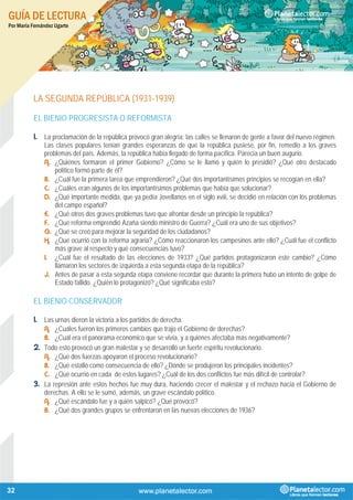 GUÍA DE LECTURA
Por María Fernández Ugarte
32
LA SEGUNDA REPÚBLICA (1931-1939)
EL BIENIO PROGRESISTA O REFORMISTA
1. La proclamación de la república provocó gran alegría; las calles se llenaron de gente a favor del nuevo régimen.
Las clases populares tenían grandes esperanzas de que la república pusiese, por fin, remedio a los graves
problemas del país. Además, la república había llegado de forma pacífica. Parecía un buen augurio.
A. ¿Quiénes formaron el primer Gobierno? ¿Cómo se le llamó y quién lo presidió? ¿Qué otro destacado
político formó parte de él?
B. ¿Cuál fue la primera tarea que emprendieron? ¿Qué dos importantísimos principios se recogían en ella?
C. ¿Cuáles eran algunos de los importantísimos problemas que había que solucionar?
D. ¿Qué importante medida, que ya pedía Jovellanos en el siglo xviii, se decidió en relación con los problemas
del campo español?
E. ¿Qué otros dos graves problemas tuvo que afrontar desde un principio la república?
F. ¿Qué reforma emprendió Azaña siendo ministro de Guerra? ¿Cuál era uno de sus objetivos?
G. ¿Qué se creó para mejorar la seguridad de los ciudadanos?
H. ¿Qué ocurrió con la reforma agraria? ¿Cómo reaccionaron los campesinos ante ello? ¿Cuál fue el conflicto
más grave al respecto y qué consecuencias tuvo?
I. ¿Cuál fue el resultado de las elecciones de 1933? ¿Qué partidos protagonizaron este cambio? ¿Cómo
llamaron los sectores de izquierda a esta segunda etapa de la república?
J. Antes de pasar a esta segunda etapa conviene recordar que durante la primera hubo un intento de golpe de
Estado fallido. ¿Quién lo protagonizó? ¿Qué significaba esto?
EL BIENIO CONSERVADOR
1. Las urnas dieron la victoria a los partidos de derecha.
A. ¿Cuáles fueron los primeros cambios que trajo el Gobierno de derechas?
B. ¿Cuál era el panorama económico que se vivía, y a quiénes afectaba más negativamente?
2. Todo esto provocó un gran malestar y se desarrolló un fuerte espíritu revolucionario.
A. ¿Qué dos fuerzas apoyaron el proceso revolucionario?
B. ¿Qué estalló como consecuencia de ello? ¿Dónde se produjeron los principales incidentes?
C. ¿Qué ocurrió en cada de estos lugares? ¿Cuál de los dos conflictos fue más difícil de controlar?
3. La represión ante estos hechos fue muy dura, haciendo crecer el malestar y el rechazo hacia el Gobierno de
derechas. A ello se le sumó, además, un grave escándalo político.
A. ¿Qué escándalo fue y a quién salpicó? ¿Qué provocó?
B. ¿Qué dos grandes grupos se enfrentaron en las nuevas elecciones de 1936?
 