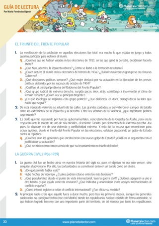 GUÍA DE LECTURA
Por María Fernández Ugarte
33
EL TRIUNFO DEL FRENTE POPULAR
1. La movilización de la población en aquellas elecciones fue total; era mucho lo que estaba en juego y todos
querían participar para obtener el triunfo.
A. ¿Quiénes que no habían votado en las elecciones de 1933, en las que ganó la derecha, decidieron hacerlo
ahora?
B. ¿Qué hizo, además, la izquierda obrera? ¿Cómo se llamó a la formación resultante?
C. ¿Quién obtuvo el triunfo en las elecciones de febrero de 1936? ¿Quiénes tuvieron un gran peso en el nuevo
Gobierno?
D. ¿Qué decisiones políticas tomaron? ¿Qué mujer destacó por su actuación en la liberación de los presos
políticos detenidos por los sucesos de octubre de 1934?
E. ¿Cuál fue el principal problema del Gobierno del Frente Popular?
F. ¿Qué grupo radical de extrema derecha, surgido pocos años atrás, contribuyó a incrementar el clima de
tensión reinante? ¿Quién era su principal dirigente?
G. ¿En qué ideología se inspiraba este grupo político? ¿Qué dialéctica, es decir, diálogo decía su líder que
había que seguir?
2. De esta manera la violencia se adueñó de las calles. Las grandes ciudades se convirtieron en campos de batalla
entre los extremistas de la izquierda y la derecha. Entre las víctimas de la violencia, ¿qué importante político
cayó muerto?
3. Es cierto que fue asesinado por fuerzas gubernamentales, concretamente de la Guardia de Asalto, pero era la
respuesta ante la muerte de uno de sus oficiales, el teniente Castillo, por elementos de la extrema derecha. Así
pues, la situación era de una violencia y conflictividad extrema. Y esta fue la excusa que encontraron para
actuar quienes, desde el triunfo del Frente Popular en las elecciones, estaban preparando un golpe de Estado
contra la república.
A. ¿Quiénes eran los generales que encabezaron este nuevo golpe de Estado? ¿Cuál era el argumento con el
justificaban su actuación?
B. ¿Qué se inició como consecuencia de que su levantamiento no triunfó del todo?
LA GUERRA CIVIL (1936-1939)
1. La guerra civil fue un hecho atroz en nuestra historia del siglo xx, pues el objetivo no era solo vencer, sino
aniquilar al adversario. Por ello, las barbaridades se cometieron tanto en un bando como en el otro.
A. ¿De qué permite hablar esto?
B. Hubo hechos de todo tipo. ¿Cuáles podrían citarse entre los más heroicos?
C. ¿Qué peculiaridad, desde el punto de vista internacional, tuvo la guerra civil? ¿Quiénes apoyaron a uno y
otro bando, y qué ayuda concreta enviaron? ¿Qué indicaba y anunciaban estos apoyos internacionales al
conflicto español?
D. ¿Cómo intentó Inglaterra evitar el conflicto internacional? ¿Fue eficaz su medida?
2. Al principio nadie creía que aquello fuera a durar mucho, pero tras los primeros meses, aunque los generales
sublevados no consiguieron hacerse con Madrid, donde los republicanos habían resistido de forma admirable, sí
que habían logrado hacerse con una importante parte del territorio, de tal manera que tanto los republicanos
 