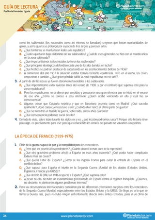 GUÍA DE LECTURA
Por María Fernández Ugarte
34
como los sublevados (los nacionales como así mismos se llamaban) creyeron que tenían oportunidades de
ganar, y así la guerra se prolongó por espacio de tres largos y penosos años.
A. ¿Qué territorios se mantuvieron leales a la república?
B. ¿Cuáles quedaron bajo el dominio de los sublevados? ¿Cuál de esos generales se hizo con el mando único
en la zona sublevada?
C. ¿Qué importantísimos éxitos iniciales tuvieron los sublevados?
D. ¿Qué principios ideológicos defendían cada uno de los dos bandos en lucha?
E. ¿Qué hechos se podrían destacar de cada bando en los acontecimientos bélicos de 1936?
F. A comienzos del año 1937 la situación estaba todavía bastante equilibrada. Pero en el otoño, las cosas
empezaron a cambiar. ¿Qué grave pérdida sufrió la zona republicana en ese año?
3. A partir de ahí las cosas ya fueron claramente favorables a los sublevados.
A. ¿Qué importantísimo éxito tuvieron antes del verano de 1938, y por el contrario qué suponía esto para la
zona republicana?
B. Pero los republicanos no se dieron por vencidos y prepararon una gran ofensiva que se inició en el verano
de ese año. ¿Cómo se conoce a esta ofensiva? ¿Quién acabó venciendo en ella y cuál fue su
consecuencia?
C. Algunos creían que Cataluña resistiría y que en Barcelona ocurriría como en Madrid. ¿Qué sucedió
realmente? ¿Qué consecuencias tuvo esto? ¿Cuándo dio Franco el último parte de guerra?
D. ¿Qué se inició tras el final de la guerra, sobre todo, en los años cuarenta?
E. ¿Qué consecuencia podemos sacar de ello?
4. De todo lo visto, sobre todo durante los siglos xix y xx, ¿qué lección podríamos sacar? Porque si la historia sirve
para algo, es precisamente para eso: para que conociendo los errores del pasado no volvamos a repetirlos.
LA ÉPOCA DE FRANCO (1939-1975)
1. El fin de la guerra supuso la paz y la tranquilidad para los vencedores.
A. ¿Pero qué les ocurrió a los perdedores? ¿Cuánto abarcó lo más duro de la represión?
B. ¿Qué otro gravísimo problema afectó a España en esos años cuarenta? ¿Qué podía haber complicado
todavía más las cosas?
C. ¿Qué quería Hitler de España? ¿Cómo se las ingenio Franco para evitar la entrada de España en el
conflicto bélico?
D. ¿Qué supuso para España el triunfo en la Segunda Guerra Mundial de los aliados (Estados Unidos,
Inglaterra, Francia y la URSS)?
E. ¿Qué decidió la ONU en 1946 respecto a España? ¿Qué suponía esto?
F. A pesar de ello, no hubo un levantamiento generalizado en España contra el régimen franquista. ¿Quiénes,
no obstante, le plantearon algunos problemas internos?
2. Pero las circunstancias internacionales cambiaron por las diferencias y tensiones surgidas entre los vencedores
de la Segunda Guerra Mundial, especialmente entre los Estados Unidos y la URSS. Se llegó así a lo que se
llamó la Guerra Fría, pues no hubo ningún enfrentamiento directo entre ambos Estados, pero sí un clima de
 