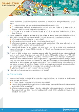 GUÍA DE LECTURA
Por María Fernández Ugarte
35
tensión internacional. En este nuevo contexto internacional, el anticomunismo del régimen franquista fue una
ventaja.
A. ¿Qué acontecimientos marcan la progresiva salida del aislamiento internacional?
B. ¿Qué importantes fenómenos económicos se desarrollaron sobre todo a partir de los años sesenta en
España? ¿Qué consecuencias tuvieron estos fenómenos?
C. ¿Qué clase social se fortaleció como consecuencia de ello? ¿Qué importante medida de carácter social
tomó el régimen?
3. Pero la mejora de la situación económica, el creciente empuje de la clase media y los contactos con Europa
occidental hicieron que cada vez más los españoles se dieran cuenta de que les faltaba algo importante.
A. ¿Qué era lo que faltaba en España? ¿A qué se debía?
B. ¿Qué surgió como consecuencia de ello? ¿En qué grupos fue más claro?
C. ¿Qué camino decidieron tomar algunos para conseguir sus objetivos? ¿Qué grupo sobresalió en este
sentido? ¿Cuál fue su acción violenta más destacada?
4. La oposición a la dictadura se hizo cada vez más fuerte, pese a ello, este no terminó hasta después de la
muerte de Franco que se produjo el 20 de noviembre de 1975. ¿A quién había proclamado Franco como su
sucesor años atrás?
5. El nuevo rey debía continuar con el franquismo, para eso había sido educado desde que era un niño bajo la
tutela del propio Franco. El nuevo monarca era el nieto de Alfonso XIII. Su padre, don Juan, ya en 1945 había
pedido al generalísimo que abandonase el poder y permitiese el retorno a una monarquía parlamentaria y
democrática abierta todos los españoles, cosa a la que Franco se negó. La tensión entre don Juan y el dictador
fue grande. Pese a ello, don Juan, en un intento de lograr que la monarquía se restableciese en España,
permitió que su hijo se educase bajo la supervisión de Franco, que en 1969 creyó que el joven Juan Carlos
podría ser el continuador de su régimen. Así pues, volvería la monarquía, pero no sería la que quería don Juan,
sino una monarquía franquista. Franco creía así que todo quedaba «atado y bien atado».
A. ¿Eran esos los planes del nuevo monarca? ¿Qué suponía esto?
6. ¿Qué es lo más importante que hemos aprendido en este capítulo?
LA EDAD DE PLATA
1. Pese a lo conflictivo que fue el siglo xx, de nuevo en el campo de las artes y las letras hubo un importantísimo
grupo de figuras de primera fila.
A. ¿Cómo se le llamó a esta etapa desde el punto de vista cultural?
B. También hubo personalidades destacadísimas en otros campos. ¿Qué campos fueron estos y quiénes sus
protagonistas? ¿Qué consiguieron?
C. ¿Quiénes despuntaron en la pintura? ¿Qué obra emblemática se hizo durante los años de la guerra civil?
Puedes observarla aquí abajo. Fíjate en el cuadro y mira la portada del libro. ¿Cuál de sus figuras ha sido
sacada de este cuadro?
 