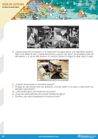 GUÍA DE LECTURA
Por María Fernández Ugarte
36
D. ¿Quiénes destacaron en escultura? ¿Y en arquitectura? Cita alguna obra de este sorprendente arquitecto.
Fíjate en los dibujos de Jvlivs. ¿Cuál de ellos pertenece a una de estas obras? ¿En qué página o parte del
libro aparece, y a cuál de ellas pertenece en concreto? Observa la imagen de abajo; quizá te ayude.
E. ¿A quiénes destacaríamos en el terreno de la poesía?
F. Un grupo de estos literatos formó una generación. ¿Con qué nombre se la conoce y cuáles fueron sus
principales representantes?
G. ¿Cómo afectó la guerra civil a muchos de estos poetas?
H. ¿A qué otros poetas podríamos citar ya desde mediados del siglo xx?
I. Por último, ¿qué autores despuntaron en la novela y el teatro?
 