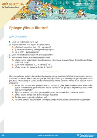 GUÍA DE LECTURA
Por María Fernández Ugarte
37
Epílogo: ¡Viva la libertad!
¡VIVA LA LIBERTAD!
1. ¿Cuál era el objetivo del nuevo rey?
2. Hay tres años clave en el proceso de cambio político.
A. ¿Qué hecho destacó en el de 1976 y qué supuso?
B. ¿Qué ocurrió en 1977? ¿Quiénes pudieron participar?
C. ¿Y en 1978? ¿Qué suponía esto?
3. ¿Qué hombres fueron claves en este proceso de cambio?
4. Pero no todos estaban de acuerdo con estos cambios.
A. ¿Cuáles fueron las principales demostraciones de este rechazo al nuevo régimen democrático que trataba
de impulsar el rey?
B. ¿Qué ocurrió en concreto el 23 de febrero de 1981?
C. ¿Quién fue decisivo para parar el golpe de Estado?
----------------------------
Ahora que ya hemos acabado el recorrido de los aspectos más destacados de la historia de nuestro país, vamos a
acercarnos a la portada del libro para averiguar qué personajes de esta gran aventura por la que ha pasado nuestro
país, hasta ser lo que hoy es España, nos ha reflejado con su peculiar y divertida manera de ver las cosas nuestro
amigo Jvlivs.
D. Vamos a ser bien educados y empezaremos por las mujeres. ¿Qué figuras históricas reales, aparte de las
que en realidad forman parte del cuadro de Las Meninas en las que se ha inspirado nuestro ilustrador,
aparecen en la portada?
E. Fijémonos ahora en los hombres que han tenido que ver con el mundo de la ciencia o de la cultura.
F. Le toca el turno ahora al resto de los personajes masculinos.
G. También aparecen animales. ¿Quiénes son?
H. Por último, vamos a prestar atención a los objetos, porque muchos de ellos también tienen su significado.
 