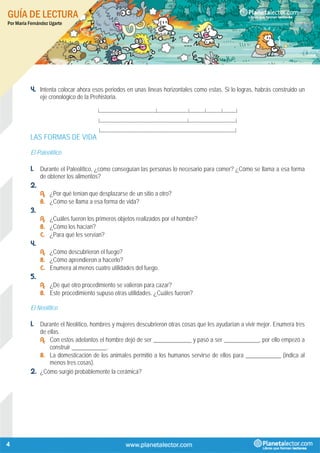 GUÍA DE LECTURA
Por María Fernández Ugarte
4
4. Intenta colocar ahora esos periodos en unas líneas horizontales como estas. Si lo logras, habrás construido un
eje cronológico de la Prehistoria.
|_____________________________|________________|________|________|_______|
|_____________________________________________|________________________|
|_____________________________________________________________________|
LAS FORMAS DE VIDA
El Paleolítico
1. Durante el Paleolítico, ¿cómo conseguían las personas lo necesario para comer? ¿Cómo se llama a esa forma
de obtener los alimentos?
2.
A. ¿Por qué tenían que desplazarse de un sitio a otro?
B. ¿Cómo se llama a esa forma de vida?
3.
A. ¿Cuáles fueron los primeros objetos realizados por el hombre?
B. ¿Cómo los hacían?
C. ¿Para qué les servían?
4.
A. ¿Cómo descubrieron el fuego?
B. ¿Cómo aprendieron a hacerlo?
C. Enumera al menos cuatro utilidades del fuego.
5.
A. ¿De qué otro procedimiento se valieron para cazar?
B. Este procedimiento supuso otras utilidades. ¿Cuáles fueron?
El Neolítico
1. Durante el Neolítico, hombres y mujeres descubrieron otras cosas que les ayudarían a vivir mejor. Enumera tres
de ellas.
A. Con estos adelantos el hombre dejó de ser _____________ y pasó a ser ____________, por ello empezó a
construir ____________.
B. La domesticación de los animales permitió a los humanos servirse de ellos para ____________ (indica al
menos tres cosas).
2. ¿Cómo surgió probablemente la cerámica?
 