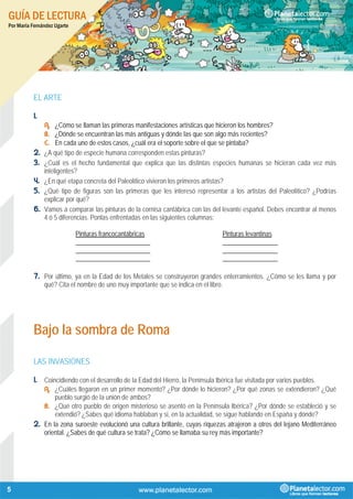 GUÍA DE LECTURA
Por María Fernández Ugarte
5
EL ARTE
1.
A. ¿Cómo se llaman las primeras manifestaciones artísticas que hicieron los hombres?
B. ¿Dónde se encuentran las más antiguas y dónde las que son algo más recientes?
C. En cada uno de estos casos, ¿cuál era el soporte sobre el que se pintaba?
2. ¿A qué tipo de especie humana corresponden estas pinturas?
3. ¿Cuál es el hecho fundamental que explica que las distintas especies humanas se hicieran cada vez más
inteligentes?
4. ¿En qué etapa concreta del Paleolítico vivieron los primeros artistas?
5. ¿Qué tipo de figuras son las primeras que les interesó representar a los artistas del Paleolítico? ¿Podrías
explicar por qué?
6. Vamos a comparar las pinturas de la cornisa cantábrica con las del levante español. Debes encontrar al menos
4 ó 5 diferencias. Ponlas enfrentadas en las siguientes columnas:
Pinturas francocantábricas Pinturas levantinas
_______________________ _________________
_______________________ _________________
_______________________ _________________
7. Por último, ya en la Edad de los Metales se construyeron grandes enterramientos. ¿Cómo se les llama y por
qué? Cita el nombre de uno muy importante que se indica en el libro.
Bajo la sombra de Roma
LAS INVASIONES
1. Coincidiendo con el desarrollo de la Edad del Hierro, la Península Ibérica fue visitada por varios pueblos.
A. ¿Cuáles llegaron en un primer momento? ¿Por dónde lo hicieron? ¿Por qué zonas se extendieron? ¿Qué
pueblo surgió de la unión de ambos?
B. ¿Qué otro pueblo de origen misterioso se asentó en la Península Ibérica? ¿Por dónde se estableció y se
extendió? ¿Sabes qué idioma hablaban y si, en la actualidad, se sigue hablando en España y dónde?
2. En la zona suroeste evolucionó una cultura brillante, cuyas riquezas atrajeron a otros del lejano Mediterráneo
oriental. ¿Sabes de qué cultura se trata? ¿Cómo se llamaba su rey más importante?
 