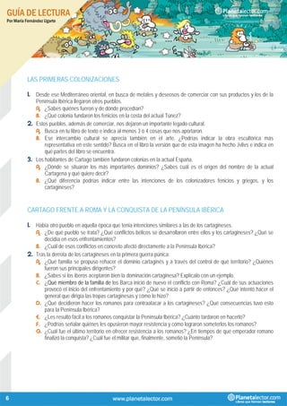 GUÍA DE LECTURA
Por María Fernández Ugarte
6
LAS PRIMERAS COLONIZACIONES
1. Desde ese Mediterráneo oriental, en busca de metales y deseosos de comerciar con sus productos y los de la
Península Ibérica llegaron otros pueblos.
A. ¿Sabes quiénes fueron y de dónde procedían?
B. ¿Qué colonia fundaron los fenicios en la costa del actual Túnez?
2. Estos pueblos, además de comerciar, nos dejaron un importante legado cultural.
A. Busca en tu libro de texto e indica al menos 3 ó 4 cosas que nos aportaron.
B. Ese intercambio cultural se aprecia también en el arte. ¿Podrías indicar la obra escultórica más
representativa en este sentido? Busca en el libro la versión que de esta imagen ha hecho Jvlivs e indica en
qué partes del libro se encuentra.
3. Los habitantes de Cartago también fundaron colonias en la actual España.
A. ¿Dónde se situaron los más importantes dominios? ¿Sabes cuál es el origen del nombre de la actual
Cartagena y qué quiere decir?
B. ¿Qué diferencia podrías indicar entre las intenciones de los colonizadores fenicios y griegos, y los
cartagineses?
CARTAGO FRENTE A ROMA Y LA CONQUISTA DE LA PENÍNSULA IBÉRICA
1. Había otro pueblo en aquella época que tenía intenciones similares a las de los cartagineses.
A. ¿De qué pueblo se trata? ¿Qué conflictos bélicos se desarrollaron entre ellos y los cartagineses? ¿Qué se
decidía en esos enfrentamientos?
B. ¿Cuál de esos conflictos en concreto afectó directamente a la Península Ibérica?
2. Tras la derrota de los cartagineses en la primera guerra púnica:
A. ¿Qué familia se propuso rehacer el dominio cartaginés y a través del control de qué territorio? ¿Quiénes
fueron sus principales dirigentes?
B. ¿Sabes si los iberos aceptaron bien la dominación cartaginesa? Explícalo con un ejemplo.
C. ¿Qué miembro de la familia de los Barca inició de nuevo el conflicto con Roma? ¿Cuál de sus actuaciones
provocó el inicio del enfrentamiento y por qué? ¿Qué se inició a partir de entonces? ¿Qué intentó hacer el
general que dirigía las tropas cartaginesas y cómo lo hizo?
D. ¿Qué decidieron hacer los romanos para contraatacar a los cartagineses? ¿Qué consecuencias tuvo esto
para la Península Ibérica?
E. ¿Les resultó fácil a los romanos conquistar la Península Ibérica? ¿Cuánto tardaron en hacerlo?
F. ¿Podrías señalar quiénes les opusieron mayor resistencia y cómo lograron someterlos los romanos?
G. ¿Cuál fue el último territorio en ofrecer resistencia a los romanos? ¿En tiempos de qué emperador romano
finalizó la conquista? ¿Cuál fue el militar que, finalmente, sometió la Península?
 