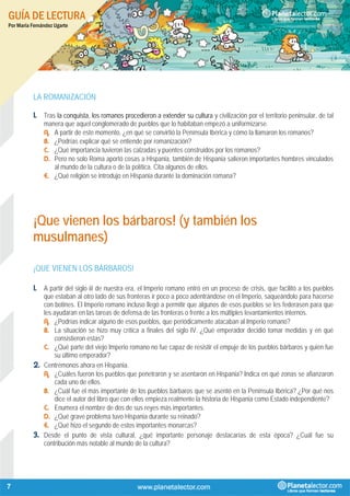 GUÍA DE LECTURA
Por María Fernández Ugarte
7
LA ROMANIZACIÓN
1. Tras la conquista, los romanos procedieron a extender su cultura y civilización por el territorio peninsular, de tal
manera que aquel conglomerado de pueblos que lo habitaban empezó a uniformizarse.
A. A partir de este momento, ¿en qué se convirtió la Península Ibérica y cómo la llamaron los romanos?
B. ¿Podrías explicar qué se entiende por romanización?
C. ¿Qué importancia tuvieron las calzadas y puentes construidos por los romanos?
D. Pero no solo Roma aportó cosas a Hispania, también de Hispania salieron importantes hombres vinculados
al mundo de la cultura o de la política. Cita algunos de ellos.
E. ¿Qué religión se introdujo en Hispania durante la dominación romana?
¡Que vienen los bárbaros! (y también los
musulmanes)
¡QUE VIENEN LOS BÁRBAROS!
1. A partir del siglo iii de nuestra era, el Imperio romano entró en un proceso de crisis, que facilitó a los pueblos
que estaban al otro lado de sus fronteras ir poco a poco adentrándose en el Imperio, saqueándolo para hacerse
con botines. El Imperio romano incluso llegó a permitir que algunos de esos pueblos se les federasen para que
les ayudaran en las tareas de defensa de las fronteras o frente a los múltiples levantamientos internos.
A. ¿Podrías indicar alguno de esos pueblos, que periódicamente atacaban al Imperio romano?
B. La situación se hizo muy crítica a finales del siglo IV. ¿Qué emperador decidió tomar medidas y en qué
consistieron estas?
C. ¿Qué parte del viejo Imperio romano no fue capaz de resistir el empuje de los pueblos bárbaros y quién fue
su último emperador?
2. Centrémonos ahora en Hispania.
A. ¿Cuáles fueron los pueblos que penetraron y se asentaron en Hispania? Indica en qué zonas se afianzaron
cada uno de ellos.
B. ¿Cuál fue el más importante de los pueblos bárbaros que se asentó en la Península Ibérica? ¿Por qué nos
dice el autor del libro que con ellos empieza realmente la historia de Hispania como Estado independiente?
C. Enumera el nombre de dos de sus reyes más importantes.
D. ¿Qué grave problema tuvo Hispania durante su reinado?
E. ¿Qué hizo el segundo de estos importantes monarcas?
3. Desde el punto de vista cultural, ¿qué importante personaje destacarías de esta época? ¿Cuál fue su
contribución más notable al mundo de la cultura?
 