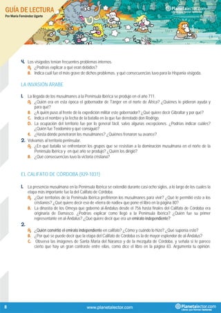 GUÍA DE LECTURA
Por María Fernández Ugarte
8
4. Los visigodos tenían frecuentes problemas internos.
A. ¿Podrías explicar a qué eran debidos?
B. Indica cuál fue el más grave de dichos problemas, y qué consecuencias tuvo para la Hispania visigoda.
LA INVASIÓN ÁRABE
1. La llegada de los musulmanes a la Península Ibérica se produjo en el año 711.
A. ¿Quién era en esta época el gobernador de Tánger en el norte de África? ¿Quiénes le pidieron ayuda y
para qué?
B. ¿A quién puso al frente de la expedición militar este gobernador? ¿Qué quiere decir Gibraltar y por qué?
C. Indica el nombre y la fecha de la batalla en la que fue derrotado don Rodrigo.
D. La ocupación del territorio fue por lo general fácil, salvo algunas excepciones. ¿Podrías indicar cuáles?
¿Quién fue Teodomiro y qué consiguió?
E. ¿Hasta dónde penetraron los musulmanes? ¿Quiénes frenaron su avance?
2. Volvamos al territorio peninsular.
A. ¿En qué batalla se enfrentaron los grupos que se resistían a la dominación musulmana en el norte de la
Península Ibérica y en qué año se produjo? ¿Quién los dirigió?
B. ¿Qué consecuencias tuvo la victoria cristiana?
EL CALIFATO DE CÓRDOBA (929-1031)
1. La presencia musulmana en la Península Ibérica se extendió durante casi ocho siglos, a lo largo de los cuales la
etapa más importante fue la del Califato de Córdoba.
A. ¿Qué territorios de la Península Ibérica prefirieron los musulmanes para vivir? ¿Qué le permitió esto a los
cristianos? ¿Qué quiere decir eso de «tierra de nadie» que pone el libro en la página 80?
B. La dinastía de los Omeya que gobernó al-Ándalus desde el 756 hasta finales del Califato de Córdoba era
originaria de Damasco. ¿Podrías explicar como llegó a la Península Ibérica? ¿Quién fue su primer
representante en al-Ándalus? ¿Qué quiere decir que era un emirato independiente?
2.
A. ¿Quién convirtió el emirato independiente en califato? ¿Cómo y cuándo lo hizo? ¿Qué suponía esto?
B. ¿Por qué se puede decir que la etapa del Califato de Córdoba es la de mayor esplendor de al-Ándalus?
C. Observa las imágenes de Santa María del Naranco y de la mezquita de Córdoba, y señala si te parece
cierto que hay un gran contraste entre ellas, como dice el libro en la página 83. Argumenta tu opinión.
 