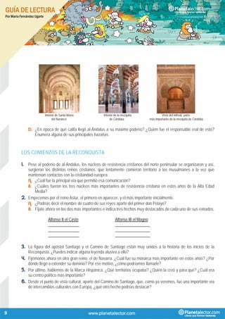GUÍA DE LECTURA
Por María Fernández Ugarte
9
Interior de Santa María Interior de la mezquita Vista del mihrab, parte
del Naranco de Córdoba más importante de la mezquita de Córdoba
D. ¿En época de qué califa llegó al-Ándalus a su máximo poderío? ¿Quién fue el responsable real de esto?
Enumera alguna de sus principales hazañas.
LOS COMIENZOS DE LA RECONQUISTA
1. Pese al poderío de al-Ándalus, los núcleos de resistencia cristianos del norte peninsular se organizaron y así,
surgieron los distintos reinos cristianos, que lentamente comieron territorio a los musulmanes a la vez que
mantenían contactos con la cristiandad europea.
A. ¿Cuál fue la principal vía que permitió esa comunicación?
B. ¿Cuáles fueron los tres núcleos más importantes de resistencia cristiana en estos años de la Alta Edad
Media?
2. Empecemos por el reino Astur, el primero en aparecer, y el más importante inicialmente.
A. ¿Podrías decir el nombre de cuatro de sus reyes aparte del primer don Pelayo?
B. Fíjate ahora en los dos más importantes e indica tres hechos muy destacados de cada uno de sus reinados.
Alfonso II el Casto Alfonso III el Magno
_______________ _________________
_______________ _________________
_______________ _________________
3. La figura del apóstol Santiago y el Camino de Santiago están muy unidos a la historia de los inicios de la
Reconquista. ¿Puedes indicar alguna leyenda alusiva a ello?
4. Fijémonos ahora en otro gran reino: el de Navarra. ¿Cuál fue su monarca más importante en estos años? ¿Por
dónde llegó a extender su dominio? Por ese motivo, ¿cómo podríamos llamarle?
5. Por último, hablemos de la Marca Hispánica. ¿Qué territorios ocupaba? ¿Quién la creó y para qué? ¿Cuál era
su centro político más importante?
6. Desde el punto de vista cultural, aparte del Camino de Santiago, que, como ya veremos, fue una importante vía
de intercambios culturales con Europa, ¿qué otro hecho podrías destacar?
 
