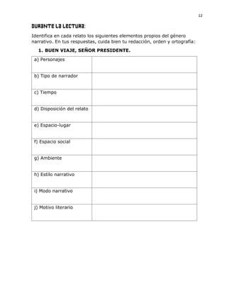 12
DURANTE LA LECTURA:
Identifica en cada relato los siguientes elementos propios del género
narrativo. En tus respuestas, cuida bien tu redacción, orden y ortografía:
1. BUEN VIAJE, SEÑOR PRESIDENTE.
a) Personajes
b) Tipo de narrador
c) Tiempo
d) Disposición del relato
e) Espacio-lugar
f) Espacio social
g) Ambiente
h) Estilo narrativo
i) Modo narrativo
j) Motivo literario
 