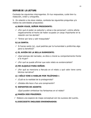 19
Después de LA LECTURA:
Contesta las siguientes interrogantes. En tus respuestas, cuida bien tu
redacción, orden y ortografía.
5. En relación a los doce relatos, contesta las siguientes preguntas y/o
realiza las actividades propuestas:
a) BUEN VIAJE, SEÑOR PRESIDENTE:
 ¿Por qué el poder es seductor y atrae a las personas?, ¿cómo afecta
negativamente el hecho de haber ocupado un cargo importante en la
relación con los demás?
 “Entrar por lana y salir trasquilado”
b) LA SANTA:
 Si fueras santo (a), ¿qué pedirías par la humanidad o preferirías algo
para tu beneficio?
c) EL AVIÓN DE LA BELLA DURMIENTE:
 ¿Qué piensas del narrador, es ético o moral su comportamiento frente
a la mujer?
 ¿Por qué se puede afirmar que este relato es existencialista?
d) ME ALQUILO PARA SOÑAR:
 ¿Por qué se menciona a Neruda en el relato y qué valor tiene como
técnica narrativa?
e) «SÓLO VINE A HABLAR POR TELÉFONO»:
 ¿Cuál es la realidad de la protagonista?
 ¿Estaba ella loca o fue una conspiración?
f) ESPANTOS DE AGOSTO:
¿Qué pueden simbolizar los fantasmas en el relato?
g) MARÍA DOS PRAZERES:
 Elabora una especie de mapa conceptual con los sucesos del cuento.
h) DIECISIETE INGLESES ENVENENADOS:
 