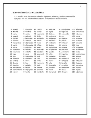 2
ACTIVIDADES PREVIAS A LA LECTURA:
1.- Consulta en el diccionario sobre las siguientes palabras y elabora una oración
completa con ella. Anota en tu cuaderno personalizado de vocabulario.
1 escaño 21 suntuoso 41 candor 61 inmacular 81 canonización 101 refectorio
2 diáfano 22 leontina 42 cenital 62 enjuto 82 fogonazo 102 balandranes
3 mansa 23 estítica 43 inclemente 63 diadema 83 estampida 103 estameña
4 organdí 24 cadencia 44 ávido 64 parsimonia 84 crin 104 asceta
5 estrago 25 derrocado 45 ignominia 65 ortopédico 85 malecón 105 litografía
6 brocado 26 aderezo 46 arrullo 66 macilento 86 piltrafa 106 locutorio
7 mosquetero 27 aborrecible 47 heces 67 perdulario 87 instaurar 107 convento
8 arpista 28 alborotada 48 ínfulas 68 lúgubre 88 vaticinio 108 vitral
9 sortija 29 pulcritud 49 asceta 69 imprevisible 89 inefable 109 prodigiosa
10 escayolada 30 rentista 50 mansarda 70 picapedrero 90 percance 110 discordante
11 escurridizo 31 entraña 51 claraboya 71 apacible 91 perentoria 111 ciprés
12 ingle 32 astral 52 aguamanil 72 hálito 92 imperioso 112 parsimonioso
13 sien 33 solemnidad 53 bidé 73 ingravidez 93 cobija 113 péndulo
14 benévola 34 inminente 54 cubil 74 amanuense 94 mameluco 114 arcaica
15 cantero 35 emir 55 sortija 75 andino 95 cenagoso 115 anticuario
16 donaire 36 fosa 56 mancorna 76 solaz 96 lampiño 116 chapalear
17 libertino 37 exiliado 57 sigilo 77 abrumador 97 escuálido 117 anarquista
18 marquesina 38 decoro 58 orfebre 78 sucumbía 98 bobalicona 118 celador
19 premonitorio 39 impregnara 59 pavonear 79 tropel 99 reclusa 119 ímpetu
20 redimir 40 tacaño 60 monóculo 80 decrepitud 100 chiquero 120 ruborizado
 