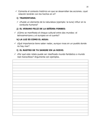 20
 Comenta el contexto histórico en que se desarrollan las acciones. ¿qué
relación tendrán con los hechos en sí?
i) TRAMONTANA:
 ¿Puede un elemento de la naturaleza (ejemplo: la luna) influir en la
conducta humana?
j) EL VERANO FELIZ DE LA SEÑORA FORBES:
 ¿Cómo se manifiesta el choque cultural entre dos mundos: el
latinoamericano y el europeo en el cuento?
k) LA LUZ ES COMO EL AGUA:
 ¿Qué importancia tiene saber nadar, aunque vivas en un pueblo donde
no hay mar?
l) EL RASTRO DE TU SANGRE EN LA NIEVE:
 ¿Por qué este relato puede ser clasificado mundo fantástico o mundo
real maravilloso? Argumenta con ejemplos.
 