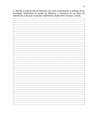 25
6. Escribe a Gabriel García Márquez una carta contestando al prólogo de su
antología. Parafrasea la receta de Márquez y menciona en la carta las
diferencias a las que el escritor colombiano alude entre novela y cuento.
 