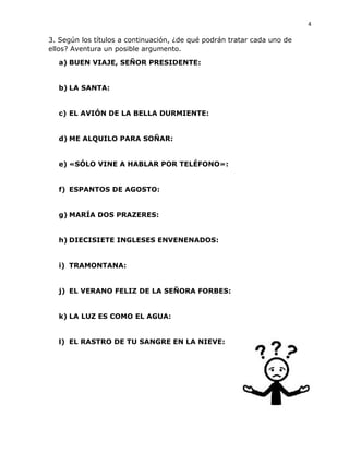 4
3. Según los títulos a continuación, ¿de qué podrán tratar cada uno de
ellos? Aventura un posible argumento.
a) BUEN VIAJE, SEÑOR PRESIDENTE:
b) LA SANTA:
c) EL AVIÓN DE LA BELLA DURMIENTE:
d) ME ALQUILO PARA SOÑAR:
e) «SÓLO VINE A HABLAR POR TELÉFONO»:
f) ESPANTOS DE AGOSTO:
g) MARÍA DOS PRAZERES:
h) DIECISIETE INGLESES ENVENENADOS:
i) TRAMONTANA:
j) EL VERANO FELIZ DE LA SEÑORA FORBES:
k) LA LUZ ES COMO EL AGUA:
l) EL RASTRO DE TU SANGRE EN LA NIEVE:
 