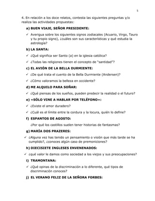 5
4. En relación a los doce relatos, contesta las siguientes preguntas y/o
realiza las actividades propuestas:
a) BUEN VIAJE, SEÑOR PRESIDENTE:
 Averigua sobre los siguientes signos zodiacales (Acuario, Virgo, Tauro
y tu propio signo), ¿cuáles son sus características y qué estudia la
astrología?
b) LA SANTA:
 ¿Qué significa ser Santo (a) en la iglesia católica?
 ¿Todas las religiones tienen el concepto de “santidad”?
c) EL AVIÓN DE LA BELLA DURMIENTE:
 ¿De qué trata el cuento de la Bella Durmiente (Andersen)?
 ¿Cómo valoramos la belleza en occidente?
d) ME ALQUILO PARA SOÑAR:
 ¿Qué piensas de los sueños, pueden predecir la realidad o el futuro?
e) «SÓLO VINE A HABLAR POR TELÉFONO»:
 ¿Existe el amor duradero?
 ¿Cuál es el límite entre la cordura y la locura, quién lo define?
f) ESPANTOS DE AGOSTO:
¿Por qué los castillos suelen tener historias de fantasmas?
g) MARÍA DOS PRAZERES:
 ¿Alguna vez has tenido un pensamiento o visión que más tarde se ha
cumplido?, ¿conoces algún caso de premoniciones?
h) DIECISIETE INGLESES ENVENENADOS:
 ¿qué valor le damos como sociedad a los viejos y sus preocupaciones?
i) TRAMONTANA:
 ¿Qué opinas de la discriminación a lo diferente, qué tipos de
discriminación conoces?
j) EL VERANO FELIZ DE LA SEÑORA FORBES:
 