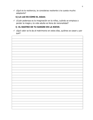 6
 ¿Qué es la resiliencia, te consideras resiliente o te cuesta mucho
adaptarte?
k) LA LUZ ES COMO EL AGUA:
 ¿Cuán poderosa es la imaginación en la niñez, cuándo se empieza a
perder la magia y la vida adulta se llena de racionalidad?
l) EL RASTRO DE TU SANGRE EN LA NIEVE:
 ¿Qué valor se le da al matrimonio en estos días, quiénes se casan y por
qué?
 