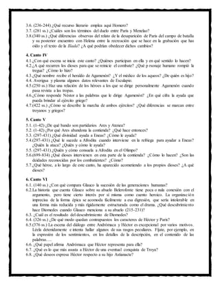 3.6. (236-244) ¿Qué recurso literario emplea aquí Homero?
3.7. (281 ss.) ¿Cuáles son los términos del duelo entre Paris y Menelao?
3.8.(340 ss.) ¿Qué diferencias observas del relato de la desaparición de Paris del campo de batalla
y su posterior encuentro con Helena entre la recreación que se hace en la grabación que has
oído y el texto de la Ilíada? ¿A qué podrían obedecer dichos cambios?
4. Canto IV
4.1.¿Con qué escena se inicia este canto? ¿Quiénes participan en ella y en qué sentido lo hacen?
4.2.¿A qué recurren los dioses para que se reinicie el combate? ¿Qué p rsonaje humano rompió la
tregua? ¿Cómo lo hizo?
4.3.¿Qué nombre recibe el heraldo de Agamenón? ¿Y el médico de los aqueos? ¿De quién es hijo?
4.4. Averigua y plasma algunos datos relevantes de Esculapio.
4.5.(250 ss.) Haz una relación de los héroes a los que se dirige personalmente Agamenón cuando
pasa revista a las tropas.
4.6.¿Cómo responde Néstor a las palabras que le dirige Agamenón? ¿En qué cifra la ayuda que
pueda brindar al ejército griego?
4.7.(422 ss.) ¿Cómo se describe la marcha de ambos ejércitos? ¿Qué diferencias se marcan entre
troyanos y griegos?
5. Canto V
5.1. (1-42) ¿De qué bando son partidarios Ares y Atenea?
5.2. (1-42) ¿Por qué Ares abandona la contienda? ¿Qué hace entonces?
5.3. (297-431) ¿Qué divinidad ayuda a Eneas? ¿Cómo le ayuda?
5.4.(297-431) ¿Qué le sucede a Afrodita cuando interviene en la refriega para ayudar a Eneas?
¿Quién la ataca? ¿Quién y cómo le ayuda?
5.5. (297-431) ¿Quién y cómo consuela a Afrodita en el Olimpo?
5.6.(699-834) ¿Qué dioses intervienen en esta parte de la contienda? ¿Cómo lo hacen? ¿Son las
deidades reconocidas por los combatientes? ¿Cómo?
5.7.¿Qué héroe, a lo largo de este canto, ha aparecido acometiendo a los propios dioses? ¿A qué
dioses?
6. Canto VI
6.1. (140 ss.) ¿Con qué compara Glauco la sucesión de las generaciones humanas?
6.2.La historia que cuenta Glauco sobre su abuelo Belerofonte tiene poca o nula conexión con el
argumento, pero tiene cierto interés por sí misma como cuento heroico. La organización
imprecisa de la forma épica se acomoda fácilmente a esa digresión, que sería intolerable en
una forma más reducida y más rígidamente estructurada como el drama. ¿Qué descubrimiento
hace Diomedes cuando Glauco menciona a su abuelo (215-231)?
6.3. ¿Cuál es el resultado del descubrimiento de Diomedes?
6.4. (326 ss.) ¿De qué modo quedan contrapuestos los caracteres de Héctor y Paris?
6.5.(376 ss.) La escena del diálogo entre Andrómaca y Héctor es excepcional por varios motivos.
Léela detenidamente e intenta hallar algunos de sus rasgos peculiares. Fíjate, por ejemplo, en
la expresión de los sentimientos, en los detalles de la descripción, en el contenido de las
palabras….
6.6. ¿Qué papel afirma Andrómaca que Héctor representa para ella?
6.7. ¿Qué es lo que más asusta a Héctor de una eventual conquista de Troya?
6.8. ¿Qué deseos expresa Héctor respecto a su hijo Astianacte?
 