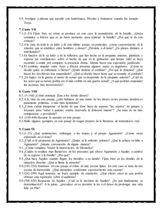 6.9. Averigua y plasma que sucedió con Andrómaca, Hécuba y Astianacte cuando fue tomada
Troya.
7. Canto VII
7.1.(1-53) Fíjate bien en cómo se produce en este caso la reanudación de la batalla. ¿Quién
comunica a Héctor que es un buen momento para reiniciar la batalla? ¿Por qué le da este
consejo?
7.2.A la vista de todo lo ya leído y de este último pasaje, en particular, ¿cómo caracterizarías tú la
relación que se establece entre hombres y dioses? ¿Próxima o di tante? ¿En planos distintos o
entrelazados?
7.3.En función de lo ya leído y de la reflexión que has hecho en la pregunta anterior, plantéate y
expresa tus conclusiones sobre el hecho de que en la grabación que hemos oído se haya
recurrido a omitir por completo la presencia divina. Intenta hacer una exposición justificada.
7.4.El combate singular entre Áyax y Héctor presenta algunos aspec os singulares. ¿Cómo se
decide quién se enfrentará a Héctor? ¿Quién detiene el combate? ¿Por qué lo detienen? ¿Qué
hacen los dos héroes tras suspenderlo? ¿Qué se decide hacer hasta que se reanude el combate?
7.5.¿Es lógico en la guerra el modo de actuar que se desprende de la pregunta anterior? ¿Cuál de
los actos que se narran podría ser el más creíble en una guerra actual? ¿A qué podrían responder
las acciones más inverosímiles?
8. Canto VIII
8.1. (1-144) ¿Cómo amenaza Zeus a los demás dioses?
8.2.A la vista de este pasaje, ¿cabe hablarse de una visión de los dioses en los poemas homéricos
puramente politeísta, o más bien henoteísta?
8.3.¿Cómo cabría interpretar el hecho de que Zeus haya de sopesar “las suertes” de griegos y
troyanos para “saber a quiénes estaba reservada la dolorosa muerte”? ¿Se trata de un dios
omnipotente y providente?
8.4. (350-446) Resume lo narrado en este pasaje.
8.5.Halla algunos ejemplos en este pasaje de rasgos propios de la literatura de transmisión oral.
9. Canto IX
9.1.(1-15) ¿Qué sentimientos embargan a las tropas y al propio Agamenón? ¿Cómo viene
expresado en el texto?
9.2.¿Cuál es la propuesta de Agamenón? ¿Quién se le enfrenta primero? ¿Qué le achaca en falta a
Agamenón? ¿Intenta convencerlo de alguna manera?
9.3. ¿Cómo completa Néstor la intervención de Diomedes?
9.4.¿Cuáles te resultan más llamativos de los presentes que ofrece Agamenón a Aquiles a cambio
de su regreso a la batalla? ¿Por qué?
9.5.¿Qué hace Aquiles cuando llegan los heraldos a su tienda? Fíjate bien en los detalles de la
situación descrita. ¿Qué te llama la atención?
9.6.(195-224) Asistimos en este pasaje al relato de una escena típica. En este caso se trata de una
escena de bienvenida. ¿Qué elementos conforman sucesivamente esta escena?
9.7.(262-299) Aquí tenemos un buen ejemplo de repetición. ¿Qué efecto crees tú que podría
obtener esta repetición sobre el auditorio?
9.8.(308-420) Respuesta de Aquiles. ¿Cuál es la decisión de Aquiles? ¿En qué fundamenta su
determinación? A tu juicio, ¿prevalece en su decisión la ira o el deseo de prolongar una vida
feliz en Ptía?
 