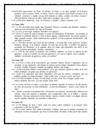 9.9.(434-605) Intervención de Fénix. El discurso de Fénix es un claro ejemplo de la técnica
homérica de los excursos. Fénix, en efecto, recurre a dos excursos para usarlos en apoyo de su
voluntad: convencer a Aquiles de que debe deponer su cólera. ¿Cuáles son dichos excursos?
¿De qué informa cada uno de ellos? ¿Qué efecto persiguen uno y otro?
9.10. ¿Cómo trata, finalmente, Áyax de convencer a Aquiles? ¿Qué le responde éste?
13. Canto XIII
13.1. (1-38) ¿De dónde hasta dónde viaja Poseidón? Observa y comenta qué elementos metálicos
aparecen en la descripción del viaje de Poseidón.
13.2. (1-125) ¿Cómo logra enardecer Poseidón a los griegos?
13.3. (328 ss.) A partir de aquí el narrador se centra en la principalía de Idomeneo. No obstante, al
presentar la contienda general (v.334) se hacen algunas consideraciones de carácter general y
algún pequeño excurso. ¿Qué consideraciones se hacen? ¿Cómo se plasman formalmente? ¿De
qué habla el excurso?
13.4. (...559) Haz una lista que conste de dos columnas y de tantas filas como guerreros acomete
Idomeno. Recoge en la primera columna de cada una de las filas el nombre del guerrero
acometido por Idomeneo; en la segunda, glosa los rasgos más destacables que sobre él nos
brinde el poema (genealogía, hazañas, curiosidades…).
13.5. (...559) En este pasaje se producen dos combates múltiples en torno al cadáver de dos
guerreros. ¿Cuál es el nombre de estos dos guerreros? ¿Por qué se originan estos combates
múltiples en derredor de guerreros caídos en combate?
14. Canto XIV
14.1. (1-81) En el curso de la conversación que sostienen Odiseo, Néstor y Agamenón, hay un
momento en que Agamenón está tentado de ordenar que los griegos abandonen Troya durante
la noche. Localiza el pasaje y traslada las palabras literales que emplea.
14.2. ¿Cómo reacciona Odiseo a estas palabras? ¿Con qué expresión plasma la visión de la vida
entera destinada a la guerra que afrontan los guerreros?
14.3. ¿Cuál es la sugerencia que ofrece Diomedes? ¿Por qué dos motivos consideran que sus
palabras podrían ser minusvaloradas? ¿Qué sentido tiene el excurso previo que hace?
14.4. (134-362) El engaño de Zeus. En este pasaje se relata cómo Hera consigue ayudar a los
dánaos mediante una treta. ¿En qué consiste dicha treta?
14.5. La acción de Hera se realiza en tres fases: la primera depende en exclusiva de ella misma;
las otras dos necesitan de otras divinidades. ¿A qué dos divinidades, recurre y qué solicita de
ellas?
14.6. Detente y recréate en la primera fase. Si lo leemos con atención, encontraremos indicaciones
valiosas sobre qué aspectos o elementos eran considerados clave en la belleza y adornos
femeninos. Haz una enumeración de los mismos y piensa y expón si tienen o no alguna relación
con los actuales, indicando sus perecidos o diferencias.
15. Canto XV
15.1. (1-79) Diálogo de Zeus y Hera. ¿Qué tres partes cabría establecer n ste pasaje? ¿Qué
caracteriza a cada una de ellas?
15.2. En el canto anterior Hera había convencido a Hipnos para que la ayudara venciendo las
reticencias de éste, al asegurarle que Zeus no reaccionaría del mismo modo que lo hizo cuando
 