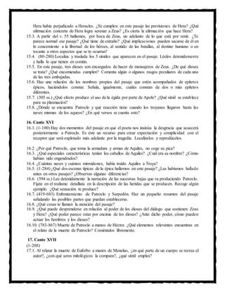 Hera había perjudicado a Heracles. ¿Se cumplen en este pasaje las previsiones de Hera? ¿Qué
afirmación concreta de Hera logra serenar a Zeus? ¿Es cierta la afirmación que hace Hera?
15.3. A partir del v. 55 hallamos, por boca de Zeus, un adelanto de lo que está por venir. ¿Te
parece normal ese pasaje? ¿Qué tiene de extraño? ¿Qué implicaciones pueden sacarse de él en
lo concerniente a la libertad de los héroes, al sentido de las batallas, al destino humano o en
tocante a otros aspectos que se te ocurran?
15.4. (80-280) Localiza y traslada los 5 símiles que aparecen en el pasaje. Léelos detenidamente
y halla lo que tienen en común.
15.5. En este pasaje, tres dioses son encargados de hacer de mensajeros de Zeus. ¿De qué dioses
se trata? ¿Qué encomiendas cumplen? Comenta algún o algunos rasgos peculiares de cada una
de las tres embajadas.
15.6. Haz una relación de los nombres propios del pasaje que estén acompañados de epítetos
épicos, haciéndolos constar. Señala, igualmente, cuáles constan de dos o más epítetos
diferentes.
15.7. (305 ss.) ¿Qué efecto produce el uso de la égida por parte de Apolo? ¿Qué símil se establece
para su plasmación?
15.8. ¿Dónde se encuentra Patroclo y qué reacción tiene cuando los troyanos llegaron hasta las
naves mismas de los aqueos? ¿En qué versos se cuenta esto?
16. Canto XVI
16.1. (1-100) Hay dos momentos del pasaje en que el poeta nos insinúa la desgracia que acaecerá
posteriormente a Patroclo. Es éste un recurso para crear expectación y complicidad con el
receptor que será explotado más adelante por la tragedia. Localízalos y reprodúcelos.
16.2. ¿Por qué Patroclo, que toma la armadura y armas de Aquiles, no coge su pica?
16.3. ¿Qué especiales características tenían los caballos de Aquiles? ¿Cuál era su nombre? ¿Cómo
habían sido engendrados?
16.4. ¿Cuántas naves y cuántos mirmidones, había traído Aquiles a Troya?
16.5. (1-284) ¿Qué dos escenas típicas de la épica hallamos en este pasaje? ¿Las habíamos hallado
antes en otros pasajes? ¿Observas algunas diferencias?
16.6. (394 ss.) Lee detenidamente la narración de las sucesivas bajas que va produciendo Patroclo.
Fíjate en el realismo detallista en la descripción de las heridas que se producen. Recoge algún
ejemplo. ¿Qué sensación te produce?
16.7. (419-683) Enfrentamiento de Patroclo y Sarpedón. Haz un pequeño resumen del pasaje
señalando las posibles partes que puedan establecerse.
16.8. ¿Qué cosas te llaman la atención del pasaje?
16.9. ¿Qué puede desprenderse en relación al poder de los dioses del diálogo que sostienen Zeus
y Hera? ¿Qué poder parece estar por encima de los dioses? ¿Ante dicho poder, cómo pueden
actuar los hombres y los dioses?
16.10. (783-867) Muerte de Patroclo a manos de Héctor. ¿Qué elementos relevantes encuentras en
el relato de la muerte de Patroclo? Coméntalos libremente.
17. Canto XVII
(1-208)
17.1. Al relatar la muerte de Euforbo a manos de Menelao, ¿en qué parte de un cuerpo se recrea el
autor?, ¿con qué seres mitológicos la compara?, ¿qué símil emplea?
 