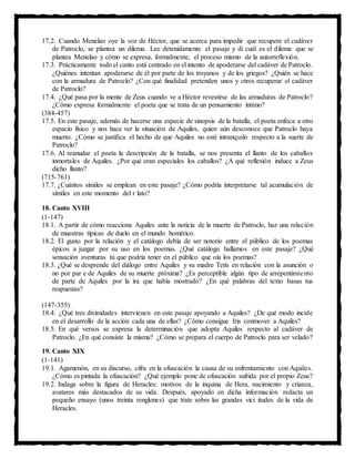 17.2. Cuando Menelao oye la voz de Héctor, que se acerca para impedir que recupere el cadáver
de Patroclo, se plantea un dilema. Lee detenidamente el pasaje y di cuál es el dilema que se
plantea Menelao y cómo se expresa, formalmente, el proceso mismo de la autorreflexión.
17.3. Prácticamente todo el canto está centrado en el intento de apoderarse del cadáver de Patroclo.
¿Quiénes intentan apoderarse de él por parte de los troyanos y de los griegos? ¿Quién se hace
con la armadura de Patroclo? ¿Con qué finalidad pretenden unos y otros recuperar el cadáver
de Patroclo?
17.4. ¿Qué pasa por la mente de Zeus cuando ve a Héctor revestirse de las armaduras de Patroclo?
¿Cómo expresa formalmente el poeta que se trata de un pensamiento íntimo?
(384-457)
17.5. En este pasaje, además de hacerse una especie de sinopsis de la batalla, el poeta enfoca a otro
espacio físico y nos hace ver la situación de Aquiles, quien aún desconoce que Patroclo haya
muerto. ¿Cómo se justifica el hecho de que Aquiles no esté intranquilo respecto a la suerte de
Patroclo?
17.6. Al reanudar el poeta la descripción de la batalla, se nos presenta el llanto de los caballos
inmortales de Aquiles. ¿Por qué eran especiales los caballos? ¿A qué reflexión induce a Zeus
dicho llanto?
(715-761)
17.7. ¿Cuántos símiles se emplean en este pasaje? ¿Cómo podría interpretarse tal acumulación de
símiles en este momento del r lato?
18. Canto XVIII
(1-147)
18.1. A partir de cómo reacciona Aquiles ante la noticia de la muerte de Patroclo, haz una relación
de muestras típicas de duelo en el mundo homérico.
18.2. El gusto por la relación y el catálogo debía de ser notorio entre el público de los poemas
épicos a juzgar por su uso en los poemas. ¿Qué catálogo hallamos en este pasaje? ¿Qué
sensación aventuras tú que podría tener en el público que oía los poemas?
18.3. ¿Qué se desprende del diálogo entre Aquiles y su madre Tetis en relación con la asunción o
no por par e de Aquiles de su muerte próxima? ¿Es perceptible algún tipo de arrepentimiento
de parte de Aquiles por la ira que había mostrado? ¿En qué palabras del texto basas tus
respuestas?
(147-355)
18.4. ¿Qué tres divinidades intervienen en este pasaje apoyando a Aquiles? ¿De qué modo incide
en el desarrollo de la acción cada una de ellas? ¿Cómo consigue Iris conmover a Aquiles?
18.5. En qué versos se expresa la determinación que adopta Aquiles respecto al cadáver de
Patroclo. ¿En qué consiste la misma? ¿Cómo se prepara el cuerpo de Patroclo para ser velado?
19. Canto XIX
(1-141)
19.1. Agamenón, en su discurso, cifra en la ofuscación la causa de su enfrentamiento con Aquiles.
¿Cómo es pintada la ofuscación? ¿Qué ejemplo pone de ofuscación sufrida por el propio Zeus?
19.2. Indaga sobre la figura de Heracles: motivos de la inquina de Hera, nacimiento y crianza,
avatares más destacados de su vida. Después, apoyado en dicha información redacta un
pequeño ensayo (unos treinta renglones) que trate sobre las grandes vici itudes de la vida de
Heracles.
 