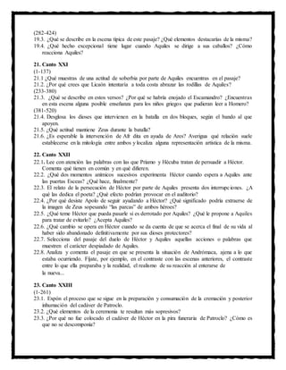 (282-424)
19.3. ¿Qué se describe en la escena típica de este pasaje? ¿Qué elementos destacarías de la misma?
19.4. ¿Qué hecho excepcional tiene lugar cuando Aquiles se dirige a sus caballos? ¿Cómo
reacciona Aquiles?
21. Canto XXI
(1-137)
21.1 ¿Qué muestras de una actitud de soberbia por parte de Aquiles encuentras en el pasaje?
21.2. ¿Por qué crees que Licaón intentaría a toda costa abrazar las rodillas de Aquiles?
(233-380)
21.3. ¿Qué se describe en estos versos? ¿Por qué se habría enojado el Escamandro? ¿Encuentras
en esta escena alguna posible enseñanza para los niños griegos que pudieran leer a Homero?
(381-520)
21.4. Desglosa los dioses que intervienen en la batalla en dos bloques, según el bando al que
apoyen.
21.5. ¿Qué actitud mantiene Zeus durante la batalla?
21.6. ¿Es esperable la intervención de Afr dita en ayuda de Ares? Averigua qué relación suele
establecerse en la mitología entre ambos y localiza alguna representación artística de la misma.
22. Canto XXII
22.1. Lee con atención las palabras con las que Príamo y Hécuba tratan de persuadir a Héctor.
Comenta qué tienen en común y en qué difieren.
22.2. ¿Qué dos momentos anímicos sucesivos experimenta Héctor cuando espera a Aquiles ante
las puertas Esceas? ¿Qué hace, finalmente?
22.3. El relato de la persecución de Héctor por parte de Aquiles presenta dos interrupciones. ¿A
qué las dedica el poeta? ¿Qué efecto podrían provocar en el auditorio?
22.4. ¿Por qué desiste Apolo de seguir ayudando a Héctor? ¿Qué significado podría extraerse de
la imagen de Zeus sopesando “las parcas” de ambos héroes?
22.5. ¿Qué teme Héctor que pueda pasarle si es derrotado por Aquiles? ¿Qué le propone a Aquiles
para tratar de evitarlo? ¿Acepta Aquiles?
22.6. ¿Qué cambio se opera en Héctor cuando se da cuenta de que se acerca el final de su vida al
haber sido abandonado definitivamente por sus dioses protectores?
22.7. Selecciona del pasaje del duelo de Héctor y Aquiles aquellas acciones o palabras que
muestren el carácter despiadado de Aquiles.
22.8. Analiza y comenta el pasaje en que se presenta la situación de Andrómaca, ajena a lo que
estaba ocurriendo. Fíjate, por ejemplo, en el contraste con las escenas anteriores, el contraste
entre lo que ella preparaba y la realidad, el realismo de su reacción al enterarse de
la nueva...
23. Canto XXIII
(1-261)
23.1. Expón el proceso que se sigue en la preparación y consumación de la cremación y posterior
inhumación del cadáver de Patroclo.
23.2. ¿Qué elementos de la ceremonia te resultan más sopresivos?
23.3. ¿Por qué no fue colocado el cadáver de Héctor en la pira funeraria de Patroclo? ¿Cómo es
que no se descomponía?
 