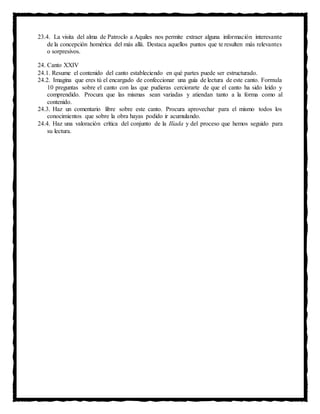 23.4. La visita del alma de Patroclo a Aquiles nos permite extraer alguna información interesante
de la concepción homérica del más allá. Destaca aquellos puntos que te resulten más relevantes
o sorpresivos.
24. Canto XXIV
24.1. Resume el contenido del canto estableciendo en qué partes puede ser estructurado.
24.2. Imagina que eres tú el encargado de confeccionar una guía de lectura de este canto. Formula
10 preguntas sobre el canto con las que pudieras cerciorarte de que el canto ha sido leído y
comprendido. Procura que las mismas sean variadas y atiendan tanto a la forma como al
contenido.
24.3. Haz un comentario libre sobre este canto. Procura aprovechar para el mismo todos los
conocimientos que sobre la obra hayas podido ir acumulando.
24.4. Haz una valoración crítica del conjunto de la Ilíada y del proceso que hemos seguido para
su lectura.
 