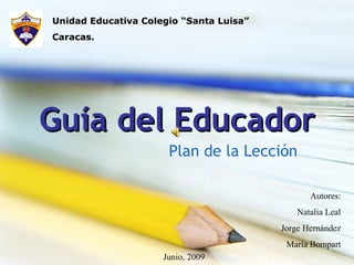 Guía del Educador Plan de la Lección Unidad Educativa Colegio “Santa Luisa” Caracas. Autores: Natalia Leal Jorge Hernández María Bompart Junio, 2009 