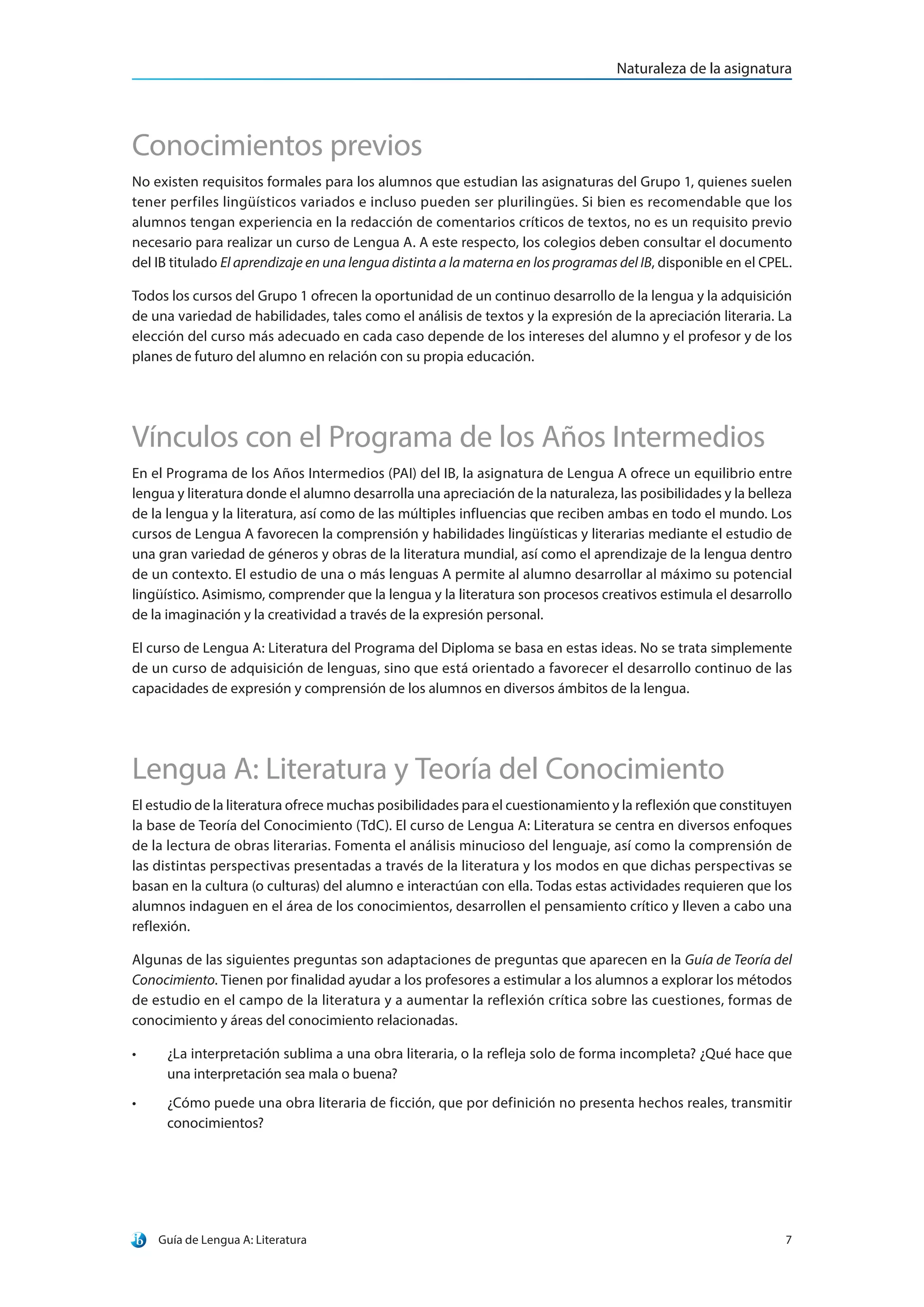 Guía de Lengua A: Literatura 7
Naturaleza de la asignatura
Conocimientos previos
No existen requisitos formales para los alumnos que estudian las asignaturas del Grupo 1, quienes suelen
tener perfiles lingüísticos variados e incluso pueden ser plurilingües. Si bien es recomendable que los
alumnos tengan experiencia en la redacción de comentarios críticos de textos, no es un requisito previo
necesario para realizar un curso de Lengua A. A este respecto, los colegios deben consultar el documento
del IB titulado El aprendizaje en una lengua distinta a la materna en los programas del IB, disponible en el CPEL.
Todos los cursos del Grupo 1 ofrecen la oportunidad de un continuo desarrollo de la lengua y la adquisición
de una variedad de habilidades, tales como el análisis de textos y la expresión de la apreciación literaria. La
elección del curso más adecuado en cada caso depende de los intereses del alumno y el profesor y de los
planes de futuro del alumno en relación con su propia educación.
Vínculos con el Programa de los Años Intermedios
En el Programa de los Años Intermedios (PAI) del IB, la asignatura de Lengua A ofrece un equilibrio entre
lengua y literatura donde el alumno desarrolla una apreciación de la naturaleza, las posibilidades y la belleza
de la lengua y la literatura, así como de las múltiples influencias que reciben ambas en todo el mundo. Los
cursos de Lengua A favorecen la comprensión y habilidades lingüísticas y literarias mediante el estudio de
una gran variedad de géneros y obras de la literatura mundial, así como el aprendizaje de la lengua dentro
de un contexto. El estudio de una o más lenguas A permite al alumno desarrollar al máximo su potencial
lingüístico. Asimismo, comprender que la lengua y la literatura son procesos creativos estimula el desarrollo
de la imaginación y la creatividad a través de la expresión personal.
El curso de Lengua A: Literatura del Programa del Diploma se basa en estas ideas. No se trata simplemente
de un curso de adquisición de lenguas, sino que está orientado a favorecer el desarrollo continuo de las
capacidades de expresión y comprensión de los alumnos en diversos ámbitos de la lengua.
Lengua A: Literatura y Teoría del Conocimiento
El estudio de la literatura ofrece muchas posibilidades para el cuestionamiento y la reflexión que constituyen
la base de Teoría del Conocimiento (TdC). El curso de Lengua A: Literatura se centra en diversos enfoques
de la lectura de obras literarias. Fomenta el análisis minucioso del lenguaje, así como la comprensión de
las distintas perspectivas presentadas a través de la literatura y los modos en que dichas perspectivas se
basan en la cultura (o culturas) del alumno e interactúan con ella. Todas estas actividades requieren que los
alumnos indaguen en el área de los conocimientos, desarrollen el pensamiento crítico y lleven a cabo una
reflexión.
Algunas de las siguientes preguntas son adaptaciones de preguntas que aparecen en la Guía de Teoría del
Conocimiento. Tienen por finalidad ayudar a los profesores a estimular a los alumnos a explorar los métodos
de estudio en el campo de la literatura y a aumentar la reflexión crítica sobre las cuestiones, formas de
conocimiento y áreas del conocimiento relacionadas.
•	 ¿La interpretación sublima a una obra literaria, o la refleja solo de forma incompleta? ¿Qué hace que
una interpretación sea mala o buena?
•	 ¿Cómo puede una obra literaria de ficción, que por definición no presenta hechos reales, transmitir
conocimientos?
 