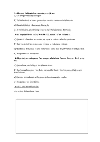 2.- El autor del texto hace una dura crítica a:
a) Los exagerados arqueólogos.

b) Todas las instituciones que no han tomado con seriedad el asunto.

c) Claudio Cristino y Edmundo Edwards.

d) Al continente Americano porque a él pertenece la isla de Pascua

3.-La expresión del texto, “UN MUSEO ABIERTO” se refiere a:

a) Que en la isla existe un museo para que lo visiten todas las personas.

b) Que van a abrir un museo una vez que la cultura se extinga.

c) Que la isla de Pascua es una cultura que tiene más de 2000 años de antigüedad.

d) Ninguna de las anteriores.

4.-EI problema más grave Que surge en la isla de Pascua de acuerdo al texto
es:

a) Que solo se puede llegar por vía marítima.

b) Que los reglamentos y medidas para cuidar los territorios arqueológicos son
insuficientes.

c) Que son pocos los científicos que se han interesado en ella.

d) Ninguna de las anteriores.

 Realiza una descripción de:

-Un objeto de la sala de clase.
 