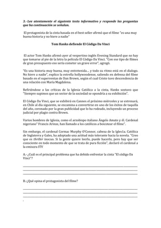 3.- Lee atentamente el siguiente texto informativo y responde las preguntas
que ha continuación se señalan.

El protagonista de la cinta basada en el best seller afirmó que el filme "es una muy
buena historia y no hiere a nadie"

                                          Tom Hanks defiende El Código Da Vinci


El actor Tom Hanks afirmó ayer al vespertino inglés Evening Standard que no hay
que tomarse al pie de la letra la película El Código Da Vinci. "Con ese tipo de filmes
de gran presupuesto eso sería cometer un grave error”, agregó.

“Es una historia muy buena, muy entretenida… y todo su ritmo está en el dialogo.
No hiere a nadie”, explico la estrella hollywoodense, saliendo en defensa del filme
basado en el superventas de Dan Brown, según el cual Cristo tuvo descendencia de
una relación con María Magdalena.

Refiriéndose a las críticas de la Iglesia Católica a la cinta, Hanks sostuvo que
"Siempre supimos que un sector de la sociedad se opondría a su exhibición".

El Código Da Vinci, que se exhibirá en Cannes el próximo miércoles y se estrenará,
en Chile al día siguiente, se encamina a convertirse en uno de los éxitos de taquilla
del año, coronado por la gran publicidad que lo ha rodeado, incluyendo un proceso
judicial por plagio contra Brown.

Varios hombres de Iglesia, como el arzobispo italiano Ángelo Amato y él. Cardenal
nigeriano" Francis Arinze, han llamado a los católicos a boicotear el filme".

Sin embargo, el cardenal Cormac Murphy O'Connor, cabeza de la Igles1a. Católica
de Inglaterra y Gales, ha adoptado una actitud más tolerante hacia la novela. "Creo
que es thriller inocuo. Si la gente quiere leerlo, puede hacerlo, pero hay que ser
consciente en todo momento de que se trata de pura ficción", declaró el cardenal a
la emisora ITV

A.- ¿Cuál es el principal problema que ha debido enfrentar la cinta "El código Da
Vinci"?

............................................................................................................................................................................
............................................................................................................................................................................
............................................................................................................................................................................

B.-¿Qué opina el protagonista del filme?

............................................................................................................................................................................
............................................................................................................................................................................
............................................................................................................................................................................
.
 