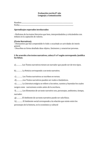 Evaluación escrita 8° año
                                                      Lenguaje y Comunicación


Nombre:.............................................................................................................................
Fecha:...................................................................................................................................

Aprendizajes esperados involucrados

- Disfrutan de los textos literarios que leen, interpretándolos y criticándolos con
énfasis en la captación de valores.

(Texto Narrativos).
- Demuestren que han comprendido lo leído o escuchado en actividades de interés
general.
- Describen en forma detallada ideas objetos, fenómenos y caracterizar personas.


I. De acuerdo a los textos narrativos, coloca V o F según corresponda. Justifica
las falsas.


a)………… Los Textos narrativos tienen un narrador que puede ser de tres tipos.

b)………… La Noticia corresponde a un texto narrativo.

 c)………… Los Textos narrativos se escriben en versos.
 d)………….Los Textos narrativos pueden ser reales o fantásticos.
 e)………... La Literatura mágica se refiere a los mitos, cuentos y leyendas los cuales
surgen como narraciones orales antes de la escritura.
 f)……….... Los Elementos de un texto narrativo son, personajes, ambientes, tiempo,
narrador.
 g)…………El Ambiente de un texto narrativo puede ser solo físico.
 h)………… El Ambiente social corresponde a la relación que existe entre los
personajes de la historia, en lo económico y cultural
 