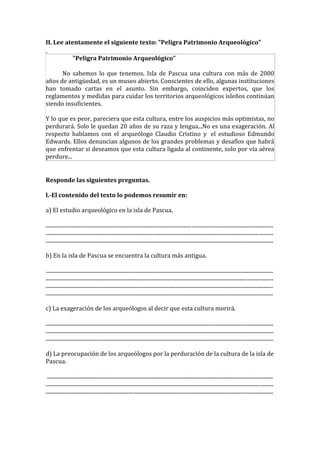 II. Lee atentamente el siguiente texto: "Peligra Patrimonio Arqueológico"

                    "Peligra Patrimonio Arqueológico"

      No sabemos lo que tenemos. Isla de Pascua una cultura con más de 2000
años de antigüedad, es un museo abierto. Conscientes de ello, algunas instituciones
han tomado cartas en el asunto. Sin embargo, coinciden expertos, que los
reglamentos y medidas para cuidar los territorios arqueológicos isleños continúan
siendo insuficientes.

Y lo que es peor, pareciera que esta cultura, entre los auspicios más optimistas, no
perdurará. Solo le quedan 20 años de su raza y lengua...No es una exageración. Al
respecto hablamos con el arqueólogo Claudio Cristino y el estudioso Edmundo
Edwards. Ellos denuncian algunos de los grandes problemas y desafíos que habrá
que enfrentar si deseamos que esta cultura ligada al continente, solo por vía aérea
perdure...


Responde las siguientes preguntas.

l.-El contenido del texto lo podemos resumir en:

a) El estudio arqueológico en la isla de Pascua.

............................................................................................................................................................................
............................................................................................................................................................................
............................................................................................................................................................................

b) En la isla de Pascua se encuentra la cultura más antigua.

............................................................................................................................................................................
............................................................................................................................................................................
............................................................................................................................................................................
............................................................................................................................................................................

c) La exageración de los arqueólogos al decir que esta cultura morirá.

............................................................................................................................................................................
............................................................................................................................................................................
............................................................................................................................................................................

d) La preocupación de los arqueólogos por la perduración de la cultura de la isla de
Pascua.

 ...........................................................................................................................................................................
............................................................................................................................................................................
............................................................................................................................................................................
 