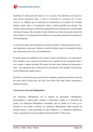 Finalmente, la última parte del ensayo es la conclusión. Para identificar esta sección se
suele colocar expresiones como: a modo de conclusión, en conclusión, por lo tanto,
entonces, etc. Digamos que la conclusión (o conclusiones) es el resumen de lo tratado,
dándole sentido cabal a la introducción donde se había prometido una solución. Esta
solución, ahora, presupone el desarrollo argumentativo de la solución que se ha ido dando
a lo largo del ensayo. De este modo, el lector finalizará su lectura con una idea clara de los
temas tratados y, si la argumentación cumplió con su cometido, terminará convencido de la
solución propuesta.
La conclusión puede estar redactada en los últimos párrafos o último párrafo del ensayo –
esto dependerá de cada autor. Además, la conclusión debe recoger (o recapitular) las ideas
que se presentaron en la tesis y en la introducción.

Se puede separar con subtítulos todo el ensayo, desde la introducción a las conclusiones.
Estos subtítulos –que se parecen a los títulos de los capítulos de una monografía, libro o
tesis- ayudan a separar las partes del ensayo sirviendo como indicador del argumento a
tratar –esos argumentos que se colocaron en la introducción. (Por ejemplo, este texto hace
uso de subtítulo para separar temas.)

Por último, se termina el ensayo con una frase inteligente o ingeniosa que llame la atención
del lector sobre el punto clave del texto. Esta última frase debe reflejar claramente el
enfoque del ensayo.

Acerca de las referencias bibliográficas

Las

referencias

bibliográficas

son

la

relación

de

documentos

bibliográficos,

hemerográficos y audiovisuales, impresos o electrónicos, citados en el desarrollo del
ensayo. Las referencias bibliográficas consultadas, pero no citadas en el texto, no se
incluyen en este listado. Asimismo, las referencias bibliográficas deben proceder de
diversas fuentes y serán presentadas en orden alfabético, y se elaborarán siguiendo la
norma asumida por la Escuela Académica Profesional (APA o Vancouver).

Córdova – Milla – Mory – Ocaña

Página 10

 
