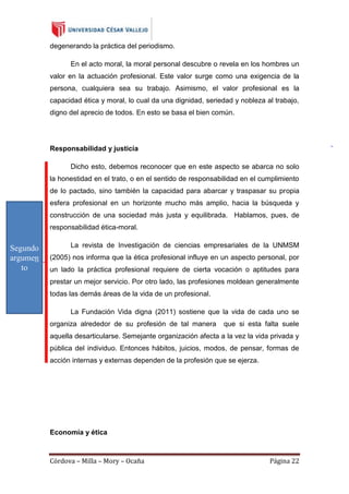 degenerando la práctica del periodismo.
En el acto moral, la moral personal descubre o revela en los hombres un
valor en la actuación profesional. Este valor surge como una exigencia de la
persona, cualquiera sea su trabajo. Asimismo, el valor profesional es la
capacidad ética y moral, lo cual da una dignidad, seriedad y nobleza al trabajo,
digno del aprecio de todos. En esto se basa el bien común.

Responsabilidad y justicia
Dicho esto, debemos reconocer que en este aspecto se abarca no solo
la honestidad en el trato, o en el sentido de responsabilidad en el cumplimiento
de lo pactado, sino también la capacidad para abarcar y traspasar su propia
esfera profesional en un horizonte mucho más amplio, hacia la búsqueda y
construcción de una sociedad más justa y equilibrada. Hablamos, pues, de
responsabilidad ética-moral.

Segundo
argumen
to

La revista de Investigación de ciencias empresariales de la UNMSM
(2005) nos informa que la ética profesional influye en un aspecto personal, por
un lado la práctica profesional requiere de cierta vocación o aptitudes para
prestar un mejor servicio. Por otro lado, las profesiones moldean generalmente
todas las demás áreas de la vida de un profesional.
La Fundación Vida digna (2011) sostiene que la vida de cada uno se
organiza alrededor de su profesión de tal manera

que si esta falta suele

aquella desarticularse. Semejante organización afecta a la vez la vida privada y
pública del individuo. Entonces hábitos, juicios, modos, de pensar, formas de
acción internas y externas dependen de la profesión que se ejerza.

Economía y ética

Córdova – Milla – Mory – Ocaña

Página 22

 