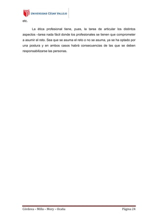etc.
La ética profesional tiene, pues, la tarea de articular los distintos
aspectos –tarea nada fácil donde los profesionales se tienen que comprometer
a asumir el reto. Sea que se asuma el reto o no se asuma, ya se ha optado por
una postura y en ambos casos habrá consecuencias de las que se deben
responsabilizarse las personas.

Córdova – Milla – Mory – Ocaña

Página 24

 