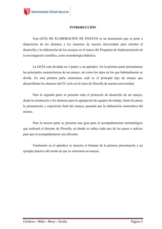 INTRODUCCIÓN

Esta GUÍA DE ELABORACIÓN DE ENSAYO es un documento que se pone a
disposición de los alumnos y los maestros de nuestra universidad, para orientar el
desarrollo y la elaboración de los ensayos en el marco del Programa de Implementación de
la investigación científica, como metodología didáctica.

La GUÍA está dividida en 3 partes y un apéndice. En la primera parte presentamos
las principales características de un ensayo, así como los tipos en los que habitualmente se
divide. En esta primera parte mostramos cuál es el principal tipo de ensayo que
desarrollarán los alumnos del IV ciclo en el curso de filosofía de nuestra universidad.

Para la segunda parte se presenta todo el protocolo de desarrollo de un ensayo,
desde la orientación a los alumnos para la agrupación de equipos de trabajo, hasta los pasos
la presentación y exposición final del ensayo, pasando por la elaboración sistemática del
mismo.

Para la tercera parte se presenta una guía para el acompañamiento metodológico
que realizará el docente de filosofía, en donde se indica cada uno de los pasos a realizar
para que el acompañamiento sea eficiente.

Finalmente en el apéndice se muestra el formato de la primera presentación y un
ejemplo práctico del modo en que se estructura un ensayo.

Córdova – Milla – Mory – Ocaña

Página 3

 